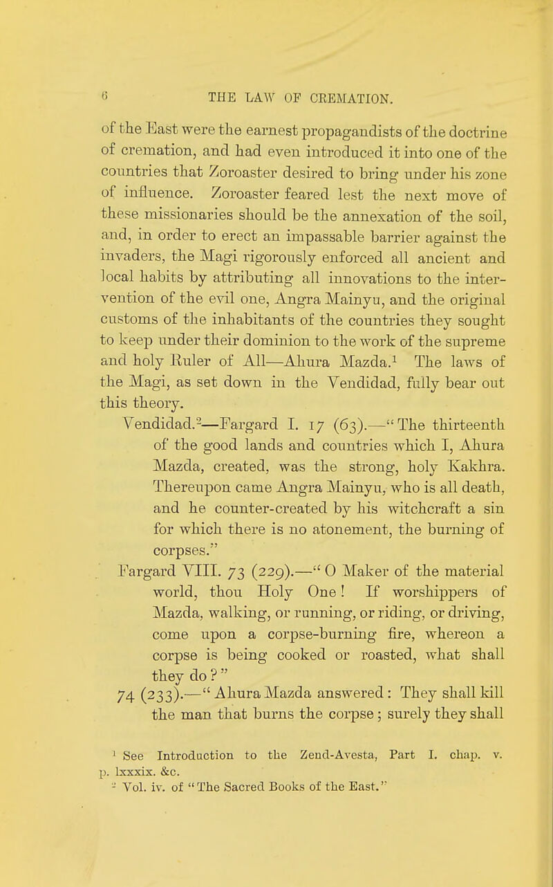 of the East were the earnest propagandists of the doctrine of cremation, and had even introduced it into one of the countries that Zoroaster desired to bring under his zone of influence. Zoroaster feared lest the next move of these missionaries should be the annexation of the soil, and, in order to erect an impassable barrier against the invaders, the Magi rigorously enforced all ancient and local habits by attributing all innovations to the inter- vention of the evil one, Angra Mainyu, and the original customs of the inhabitants of the countries they sought to keep under their dominion to the work of the supreme and holy Euler of All—Ahura Mazda.1 The laws of the Magi, as set down in the Vendidad, fully bear out this theory. Vendidad.'2—Fargard I. 17 (63).—The thirteenth of the good lands and countries which I, Ahura Mazda, created, was the strong, holy Kakhra. Thereupon came Angra Mainyu, who is all death, and he counter-created by his witchcraft a sin for which there is no atonement, the burning of corpses. Fargard VIII. 73 (229).— 0 Maker of the material world, thou Holy One ! If worshippers of Mazda, walking, or running, or riding, or chiving, come upon a corpse-burning fire, whereon a corpse is being cooked or roasted, what shall they do ?  74 (233).— Ahura Mazda answered : They shall kill the man that burns the corpse ; surely they shall 1 See Introduction to the Zend-Avesta, Part I. chap. v. p. lxxxix. &c. - Vol. iv. of The Sacred Books of the East.'