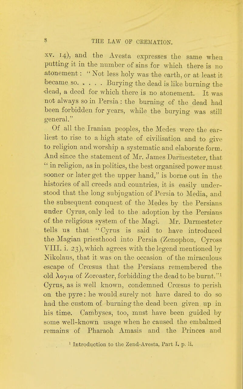 xv. 14), and the Avesta expresses the same when putting it in the number of sins for which there is no .atonement :  Not less holy was the earth, or at least it became so Burying the dead is like burning the ■dead, a deed for which there is no atonement. It was not always so in Persia : the burning of the dead had been forbidden for years, while the burying was still general. Of all the Iranian peoples, the Medes were the ear- liest to rise to a high state of civilisation and to give to religion and worship a systematic and elaborate form. And since the statement of Mr. James Darmesteter, that  in religion, as in politics, the best organised power must sooner or later get the upper hand, is borne out in the histories of all creeds and countries, it is easily under- stood that the long subjugation of Persia to Media, and the subsequent conquest of the Medes by the Persians under Cyrus, only led to the adoption by the Persians -of the religious system of the Magi. Mr. Darmesteter tells us that Cyrus is said to have introduced the Magian priesthood into Persia (Zenophon, Cyross VIII. i. 23), which agrees with the legend mentioned by Nikolaus, that it was on the occasion of the miraculous •escape of Croesus that the Persians remembered the old \oyia of Zoroaster, forbidding the dead to be burnt.1 Cyrus, as is well known, condemned Croesus to perish on the pyre : he would surely not have dared to do so had the custom of burning the dead been given up in his time. Cambyses, too, must have been guided by some well-known usage when he caused the embalmed remains of Pharaoh Amasis and the Princes and 1 Introduction to the Zend-Avesta, Part I, p. li.