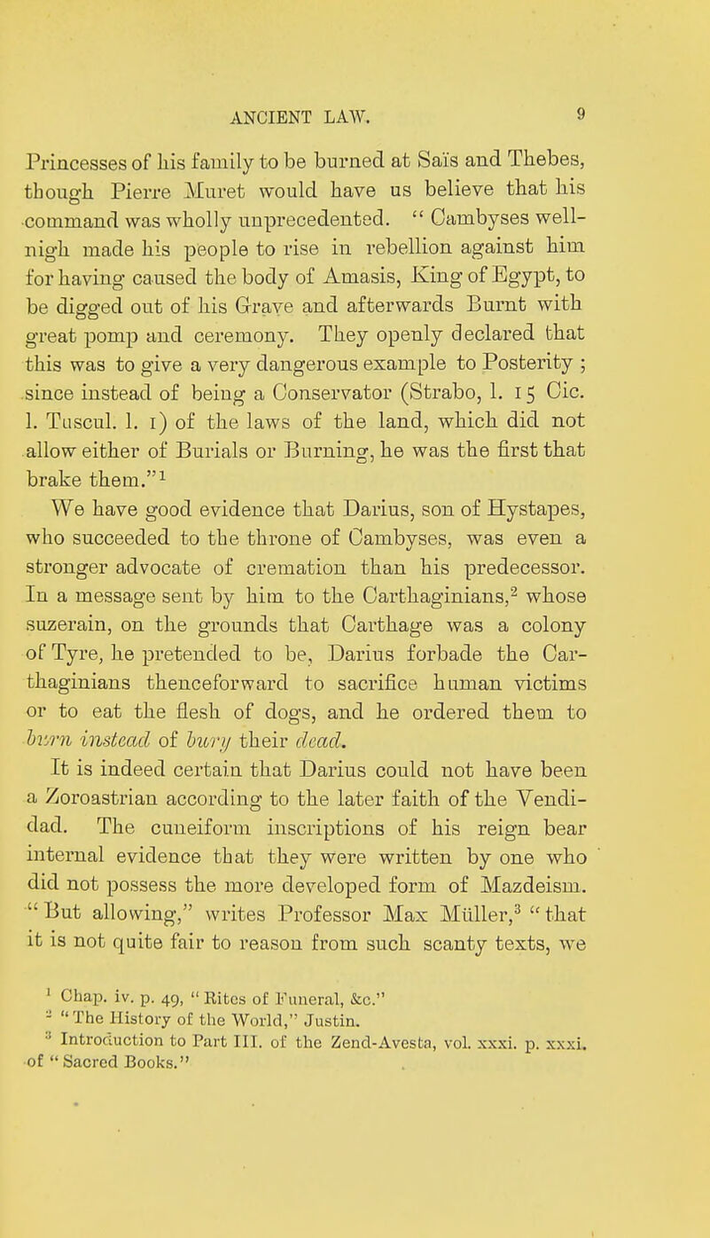 Princesses of his family to be burned at Sais and Thebes, though Pierre Muret would have us believe that his ■command was wholly unprecedented.  Cambyses well- nigh made his people to rise in rebellion against him for having caused the body of Amasis, King of Egypt, to be diga-ed out of his Grave and afterwards Burnt with Do - - great pomp and ceremony. They openly declared that this was to give a very dangerous example to Posterity ; since instead of being a Conservator (Strabo, 1. 15 Oic. 1. Tuscul. 1. 1) of the laws of the land, which did not allow either of Burials or Burning, he was the first that brake them.1 We have good evidence that Darius, son of Hystapes, who succeeded to the throne of Cambyses, was even a stronger advocate of cremation than his predecessor. In a message sent by him to the Carthaginians,2 whose suzerain, on the grounds that Carthage was a colony of Tyre, he pretended to be, Darius forbade the Car- thaginians thenceforward to sacrifice human victims or to eat the flesh of dogs, and he ordered them to burn instead of bury their dead. It is indeed certain that Darius could not have been a Zoroastrian according to the later faith of the Vendi- dad. The cuneiform inscriptions of his reign bear internal evidence that they were written by one who did not possess the more developed form of Mazdeisni.  But allowing, writes Professor Max Midler,3  that it is not quite fair to reason from such scanty texts, we 1 Chap. iv. p. 49, » Rites of Funeral, &c. - The History of the World, Justin. ■' Introduction to Part III. of the Zend-Avesta, vol. xxxi. p. xxxi. of Sacred Books.