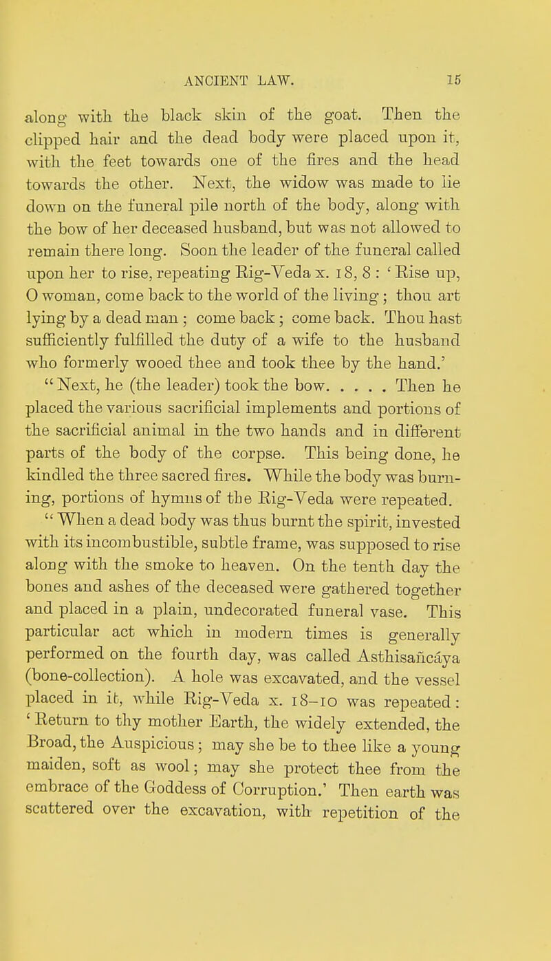 along with the black skin of the goat. Then the clipped hair and the dead body were placed upon it, with the feet towards one of the fires and the head towards the other. Next, the widow was made to lie down on the funeral pile north of the body, along with the bow of her deceased husband, but was not allowed to remain there long. Soon the leader of the funeral called upon her to rise, repeating Rig-Veda x. 18, 8 : ' Rise up, 0 woman, come back to the world of the living ; thou art lying by a dead man ; come back ; come back. Thou hast sufficiently fulfilled the duty of a wife to the husband who formerly wooed thee and took thee by the hand.'  Next, he (the leader) took the bow Then he placed the various sacrificial implements and portions of the sacrificial animal in the two hands and in different parts of the body of the corpse. This being done, he kindled the three sacred fires. While the body was burn- ing, portions of hymns of the Rig-Veda were repeated.  When a dead body was thus burnt the spirit, invested with its incombustible, subtle frame, was supposed to rise along with the smoke to heaven. On the tenth day the bones and ashes of the deceased were gathered together and placed in a plain, undecorated funeral vase. This particular act which in modern times is generally performed on the fourth day, was called Asthisaficâya (bone-collection). A hole was excavated, and the vessel placed in it, while Rig-Veda x. 18-10 was repeated: 1 Return to thy mother Earth, the widely extended, the Broad, the Auspicious ; may she be to thee like a young maiden, soft as wool ; may she protect thee from the embrace of the Goddess of Corruption.' Then earth was scattered over the excavation, with repetition of the