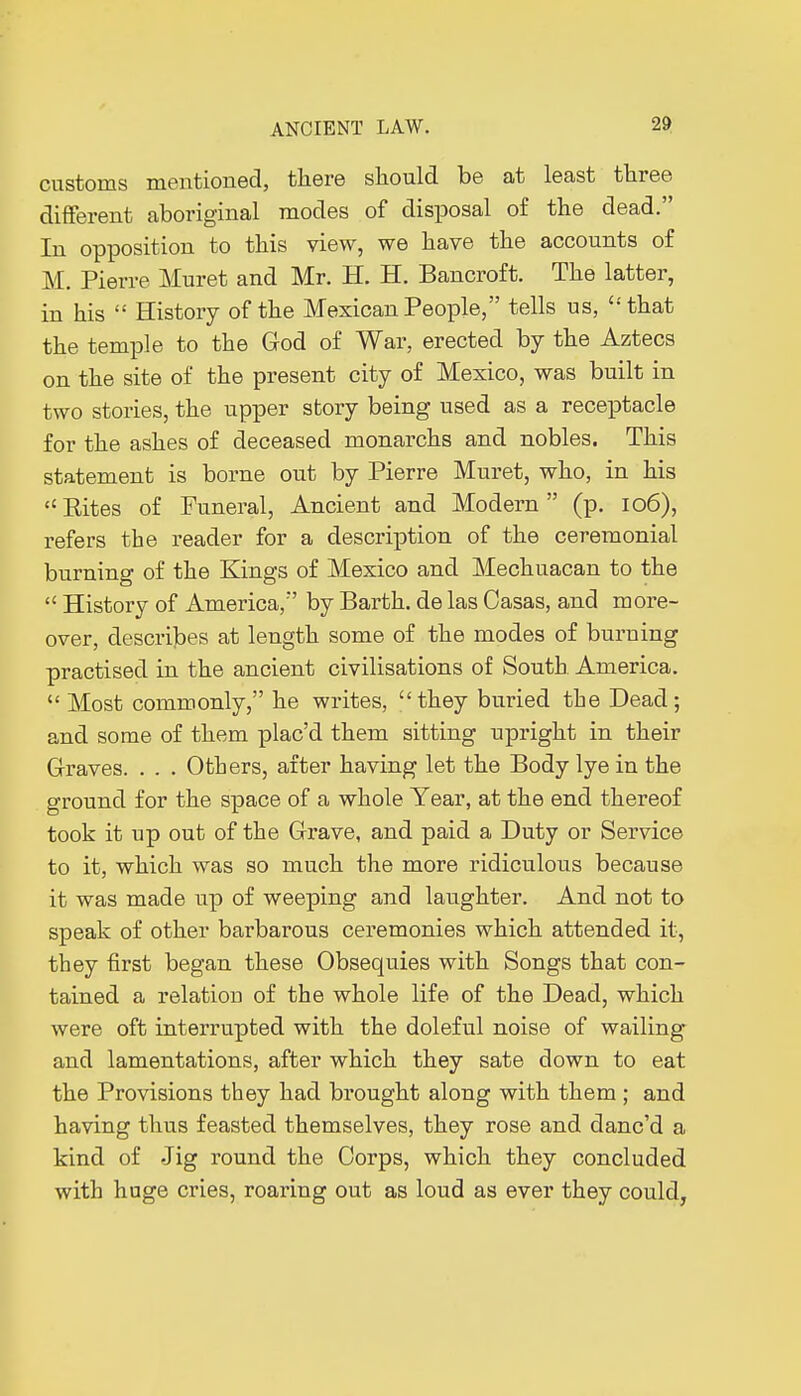 customs mentioned, there should be at least three different aboriginal modes of disposal of the dead. In opposition to this view, we have the accounts of M. Pierre Muret and Mr. H. H. Bancroft. The latter, in his History of the Mexican People, tells us, that the temple to the God of War, erected by the Aztecs on the site of the present city of Mexico, was built in two stories, the upper story being used as a receptacle for the ashes of deceased monarchs and nobles. This statement is borne out by Pierre Muret, who, in his Eites of Funeral, Ancient and Modern (p. 106), refers the reader for a description of the ceremonial burning of the Kings of Mexico and Mechuacan to the History of America, by Barth. de las Casas, and more- over, describes at length some of the modes of burning practised in the ancient civilisations of South. America. Most commonly, he writes, they buried the Dead; and some of them plac'd them sitting upright in their Graves. . . . Others, after having let the Body lye in the ground for the space of a whole Year, at the end thereof took it up out of the Grave, and paid a Duty or Service to it, which was so much the more ridiculous because it was made up of weeping and laughter. And not to speak of other barbarous ceremonies which attended it, they first began these Obsequies with Songs that con- tained a relatioD of the whole life of the Dead, which were oft interrupted with the doleful noise of wailing and lamentations, after which they sate down to eat the Provisions they had brought along with them ; and having thus feasted themselves, they rose and danc'd a kind of Jig round the Corps, which they concluded with huge cries, roaring out as loud as ever they could,