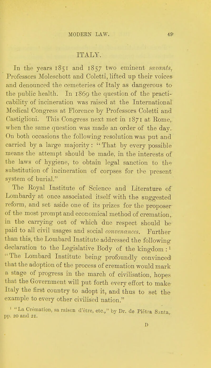 ITALY. In the years 1851 and 1857 two eminent savants,. Professors Moleschott and Coletti, lifted up their voices and denounced the cemeteries of Italy as dangerous to the public health. In 1869 the question of the practi- cability of incineration was raised at the International Medical Congress at Florence by Professors Coletti and Castiglioni. This Congress next met in 1871 at Rome,, when the same question was made an order of the day. On both occasions the following resolution was put and carried by a large majority: That by every possible means the attempt should be made, in the interests of the laws of hygiene, to obtain legal sanction to the substitution of incineration of corpses for the present system of burial. The Royal Institute of Science and Literature of Lombardy at once associated itself with the suggested reform, and set aside one of its prizes for the proposer of the most prompt and economical method of cremation,, in the carrying out of which due respect should be paid to all civil usages and social convenances. Further than this, the Lombard Institute addressed the following declaration to the Legislative Body of the kingdom :1 ■ The Lombard Institute being profoundly convinced that the adoption of the process of cremation would mark a stage of progress in the march of civilisation, hopes that the Government will put forth every effort to make Italy the first country to adopt it, and thus to set the example to every other civilised nation. ' La Crémation, sa raison d'être, etc., by Dr. de Fiétra Santa pp. 20 and 21. D