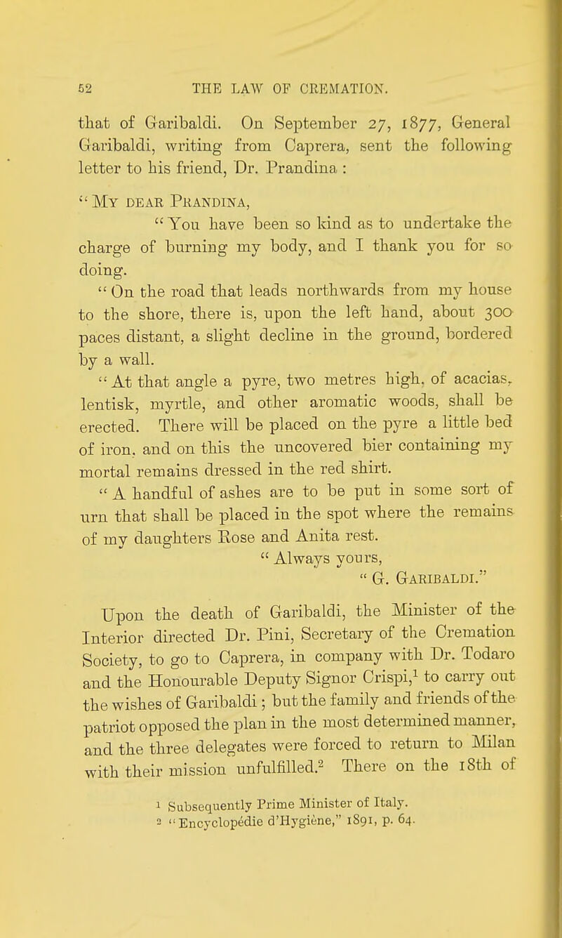 that of Garibaldi. On September 27, 1877, General Garibaldi, writing from Caprera, sent the following letter to his friend, Dr. Prandina :  My dear Prandina,  You have been so kind as to undertake the charge of burning my body, and I thank you for so doing.  On the road that leads northwards from my house to the shore, there is, upon the left hand, about 300 paces distant, a slight decline in the ground, bordered by a wall. At that angle a pyre, two metres high, of acacias, lentisk, myrtle, and other aromatic woods, shall be erected. There will be placed on the pyre a little bed of iron, and on this the uncovered bier containing my mortal remains dressed in the red shirt.  A handful of ashes are to be put in some sort of urn that shall be placed in the spot where the remains of my daughters Eose and Anita rest.  Always yours,  G. Garibaldi. Upon the death of Garibaldi, the Minister of the Interior directed Dr. Pini, Secretary of the Cremation Society, to go to Caprera, in company with Dr. Todaro and the Honourable Deputy Signor Crispi,1 to carry out the wishes of Garibaldi ; but the family and friends of the patriot opposed the plan in the most determined manner, and the three delegates were forced to return to Milan with their mission unfulfilled.2 There on the 18th of 1 Subsequently Prime Minister of Italy. 2 Encyclopédie d'Hygiène, 1891, p. 64.