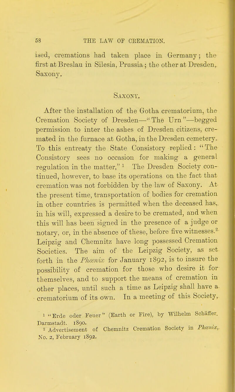 ised, cremations had taken place in Germany ; the first at Breslau in Silesia, Prussia ; the other at Dresden, Saxony. Saxony. After the installation of the Gotha crematorium, the Cremation Society of Dresden— The Urn —begged permission to inter the ashes of Dresden citizens, cre- mated in the furnace at Gotha, in the Dresden cemetery. To this entreaty the State Consistory replied :  The Consistory sees no occasion for making a general regulation in the matter, 1 The Dresden Society con- tinued, however, to base its operations on the fact that cremation was not forbidden by the law of Saxony. At the present time, transportation of bodies for cremation in other countries is permitted when the deceased has,, in his will, expressed a desire to be cremated, and when this will has been signed in the presence of a judge or notary, or, in the absence of these, before five witnesses.2- Leipzig and Chemnitz have long possessed Cremation Societies. The aim of the Leipzig Society, as set forth in the Phoenix for January 1892, is to insure the possibility of cremation for those who desire it for themselves, and to support the means of cremation in other places, until such a time as Leipzig shall have a crematorium of its own. In a meeting of this Society, 1 Erde oder Feuer  (Earth or Fire), by Wilhelm Schiiffer. Darmstadt. 1890. 2 Advertisement of Chemnitz Cremation Society in Phœiux, No. 2, February 1892.