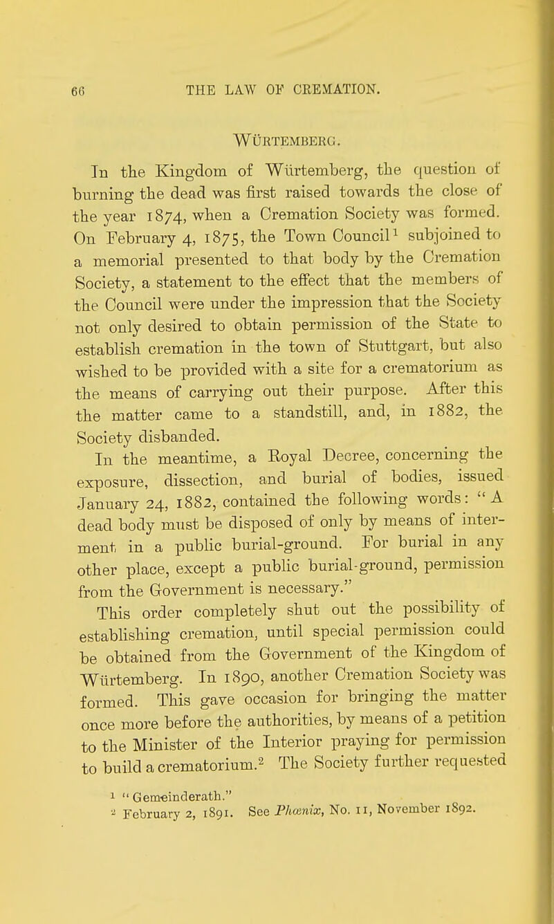 WOrtemberc. In the Kingdom of Wurtemberg, the question of burning the dead was first raised towards the close of the year 1874, when a Cremation Society was formed. On February 4, 1875, the Town Council1 subjoined to a memorial presented to that body by the Cremation Society, a statement to the effect that the members of the Council were under the impression that the Society not only desired to obtain permission of the State to establish cremation in the town of Stuttgart, but also wished to be provided with a site for a crematorium as the means of carrying out their purpose. After this the matter came to a standstill, and, in 1882, the Society disbanded. In the meantime, a Eoyal Decree, concerning the exposure, dissection, and burial of bodies, issued January 24, 1882, contained the following words: A dead body must be disposed of only by means of inter- ment in a public burial-ground. For burial in any other place, except a public burial-ground, permission from the Government is necessary. This order completely shut out the possibility of establishing cremation, until special permission could be obtained from the Government of the Kingdom of Wurtemberg. In 1890, another Cremation Society was formed. This gave occasion for bringing the matter once more before the authorities, by means of a petition to the Minister of the Interior praying for permission to build a crematorium.2 The Society further requested 1  Gemeinderatb. 2 February 2, 1891. See Phœnix, No. II, November 1S92.