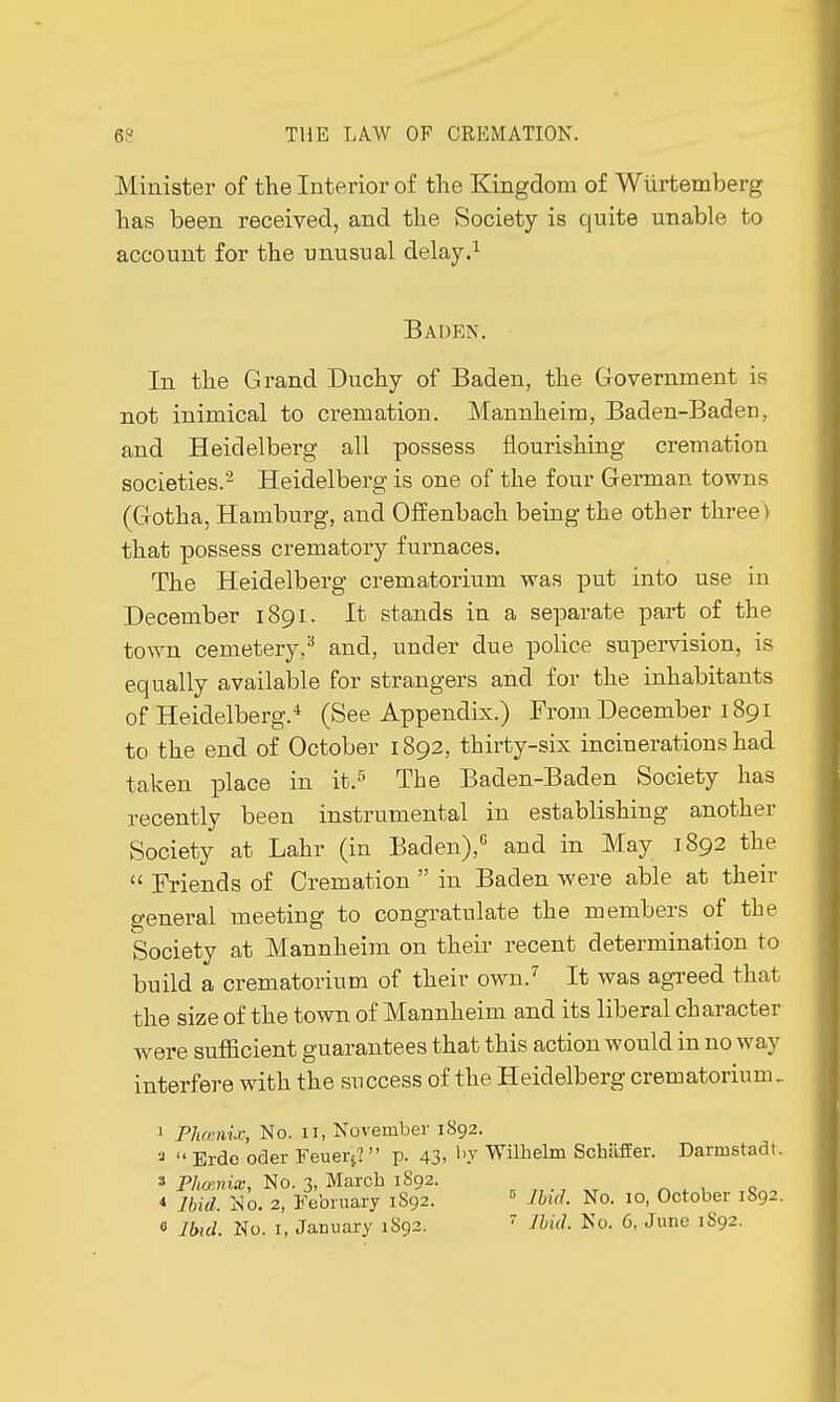 Minister of the Interior of the Kingdom of Wurtemberg has been received, and the Society is quite unable to account for the unusual delay.1 Baden. In the Grand Duchy of Baden, the Government is not inimical to cremation. Mannheim, Baden-Baden, and Heidelberg all possess flourishing cremation societies.2 Heidelberg is one of the four German towns (Gotha, Hamburg, and Offenbach being the other three) that possess crematory furnaces. The Heidelberg crematorium was put into use in December 1891. It stands in a separate part of the town cemetery,3 and, under due police supervision, is equally available for strangers and for the inhabitants of Heidelberg.4 (See Appendix.) From December 1891 to the end of October 1892, thirty-six incinerations had taken place in it.5 The Baden-Baden Society has recently been instrumental in establishing another Society at Lahr (in Baden),G and in May 1892 the  Friends of Cremation  in Baden were able at their general meeting to congratulate the members of the Society at Mannheim on their recent determination to build a crematorium of their own.7 It was agreed that the size of the town of Mannheim and its liberal character were sufficient guarantees that this action would in no way interfere with the success of the Heidelberg crematorium.. J Phœnix, No. 11, November 1892. a  Erde oder Feuerj?  p. 43, by Wilhelm Schiiffer. Darmstadt. s Pliœnix, No. 3, March 1892. * Ibid. No. 2, February 1892. 6 Ibid. No. 10, October 1892.