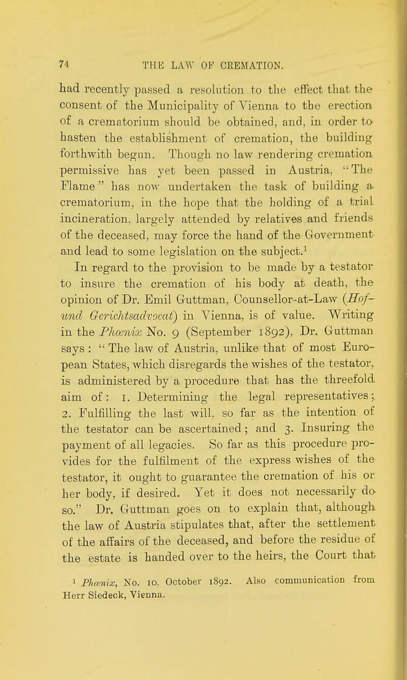 had recently passed a resolution to the effect that the consent of the Municipality of Vienna to the erection of a crematorium should be obtained, and, in order to hasten the establishment of cremation, the building forthwith begun. Though no law rendering cremation permissive has yet been passed in Austria, The Flame  has now undertaken the task of building a crematorium, in the hope that the holding of a trial incineration, largely attended by relatives and friends of the deceased, may force the hand of the Government and lead to some legislation on the subject.1 In regard to the provision to be made by a testator to insure the cremation of his body at death, the opinion of Dr. Bmil Guttman, Counsellor-at-Law (Hof- und Gerichtsadvocat) in Vienna, is of value. Writing in the Phoenix No. 9 (September 1892), Dr. Guttman says :  The law of Austria, unlike that of most Euro- pean States, which disregards the wishes of the testator, is administered by a procedure that has the threefold aim of: r. Determining the legal representatives; 2. Fulfilling the last will, so far as the intention of the testator can be ascertained ; and 3. Insuring the payment of all legacies. So far as this procedure pro- vides for the fulfilment of the express wishes of the testator, it ought to guarantee the cremation of his or her body, if desired. Yet it does not necessarily do so. Dr. Guttman goes on to explain that, although the law of Austria stipulates that, after the settlement of the affairs of the deceased, and before the residue of the estate is handed over to the heirs, the Court that 1 Phœnix, No. io, October 1892. Also communication from Herr Siedeck, Vienna.