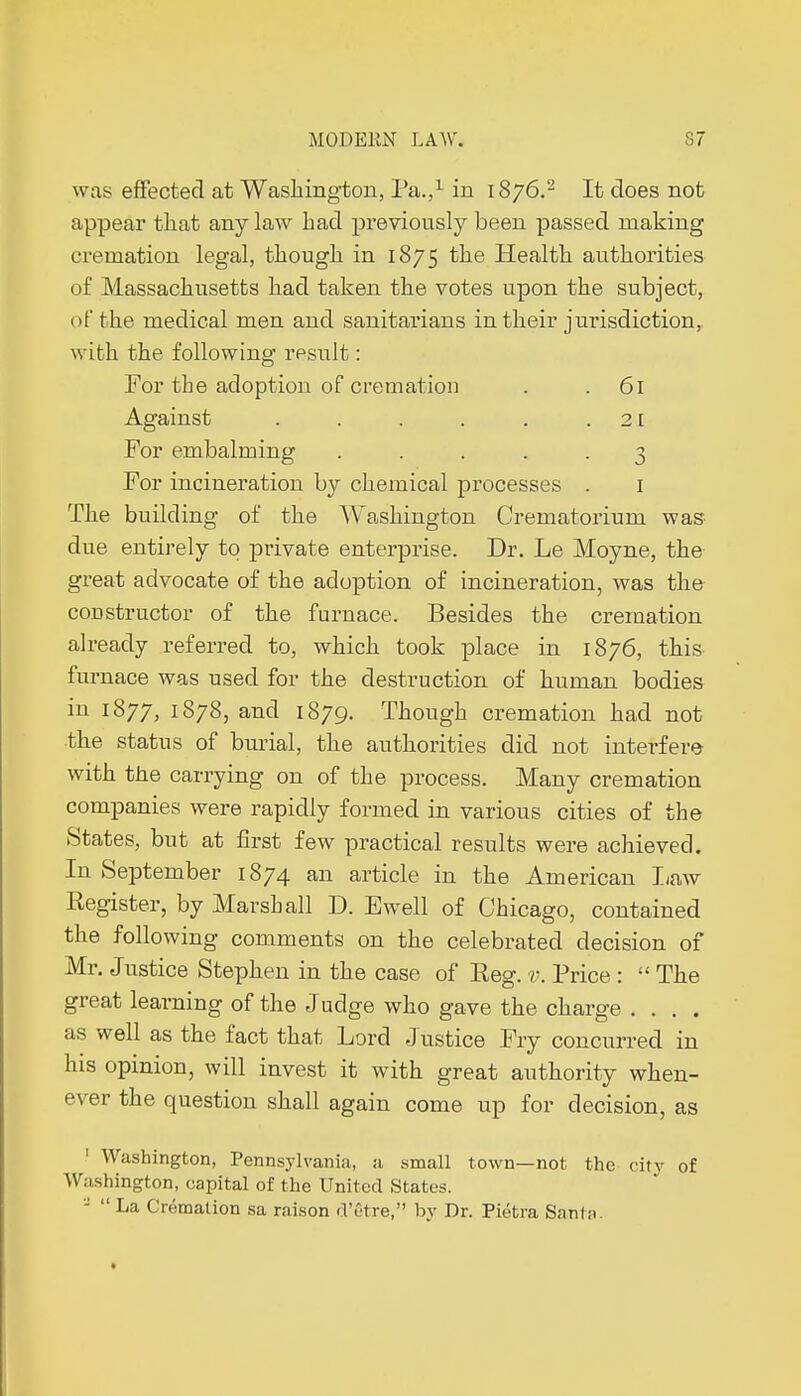 was effected at Washington, Pa.,1 in 1876.2 It does not appear that any law had previously been passed making cremation legal, though in 1875 the Health authorities of Massachusetts had taken the votes upon the subject, of the medical men and sanitarians in their jurisdiction, with the following result : For the adoption of cremation . . 61 Against . . . . . .21 For embalming ..... 3 For incineration by chemical processes . 1 The building of the Washington Crematorium was due entirely to private enterprise. Dr. Le Moyne, the great advocate of the adoption of incineration, was the constructor of the furnace. Besides the cremation already referred to, which took place in 1876, this furnace was used for the destruction of human bodies in 1877, 1878, and 1879. Though cremation had not the status of burial, the authorities did not interfere with the carrying on of the process. Many cremation companies were rapidly formed in various cities of the States, but at first few practical results were achieved. In September 1874 an article in the American I/aw Register, by Marshall D. Ewell of Chicago, contained the following comments on the celebrated decision of Mr. Justice Stephen in the case of Reg. v. Price :  The great learning of the Judge who gave the charge .... as well as the fact that Lord Justice Fry concurred in his opinion, will invest it with great authority when- ever the question shall again come up for decision, as 1 Washington, Pennsylvania, a small town—not the city of Washington, capital of the United States.   La Crémation sa raison d'être, by Dr. Piétra San In