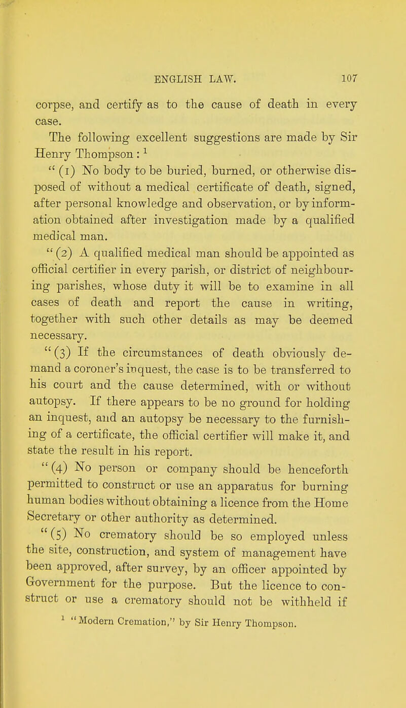 corpse, and certify as to tlie cause of death in eveiy case. The following excellent suggestions are made by Sir Henry Thompson :1  (i) No body to be buried, burned, or otherwise dis- posed of without a medical certificate of death, signed, after personal knowledge and observation, or by inform- ation obtained after investigation made by a qualified medical man.  (2) A qualified medical man should be appointed as official certifier in every parish, or district of neighbour- ing parishes, whose duty it will be to examine in all cases of death and report the cause in writing, together with such other details as may be deemed necessary.  (3) If the circumstances of death obviously de- mand a coroner's inquest, the case is to be transferred to his court and the cause determined, with or without autopsy. If there appears to be no ground for holding an inquest, and an autopsy be necessary to the furnish- ing of a certificate, the official certifier will make it, and state the result in his report.  (4) No person or company should be henceforth permitted to construct or use an apparatus for burning human bodies without obtaining a licence from the Home Secretary or other authority as determined. (5) No crematory should be so employed unless the site, construction, and system of management have been approved, after survey, by an officer appointed by Government for the purpose. But the licence to con- struct or use a crematory should not be withheld if 1 Modern Cremation, by Sir Henry Thompson.