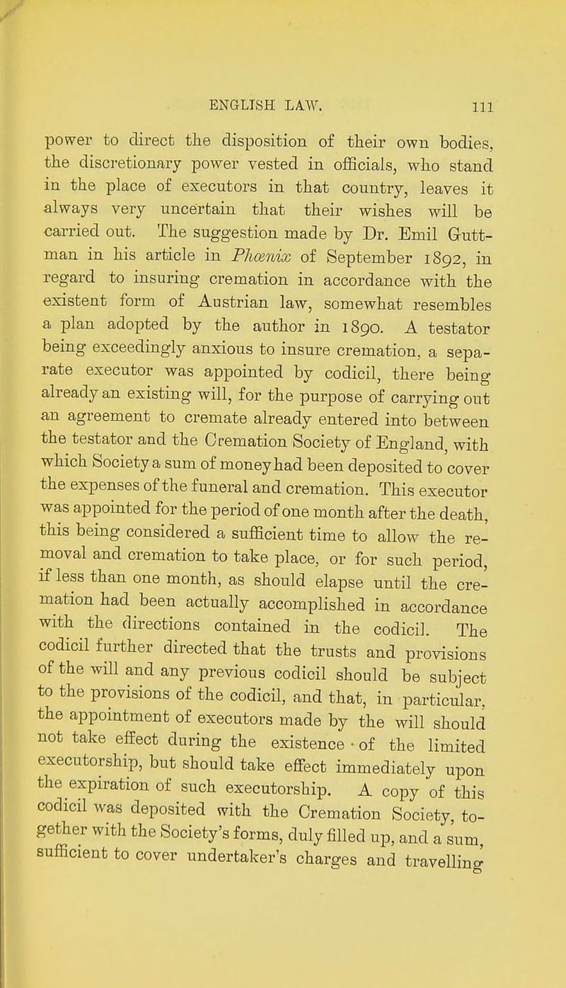 power to direct the disposition of their own bodies, the discretionary power vested in officials, who stand in the place of executors in that country, leaves it always very uncertain that their wishes will be carried out. The suggestion made by Dr. Emil Gutt- man in his article in Phcenix of September 1S92, in regard to insuring cremation in accordance with the existent form of Austrian law, somewhat resembles a plan adopted by the author in 1890. A testator being exceedingly anxious to insure cremation, a sepa- rate executor was appointed by codicil, there being already an existing will, for the purpose of carrying out an agreement to cremate already entered into between the testator and the Cremation Society of England, with which Society a sum of money had been deposited to cover the expenses of the funeral and cremation. This executor was appointed for the period of one month after the death, this being considered a sufficient time to allow the re- moval and cremation to take place, or for such period, if less than one month, as should elapse until the cre- mation had been actually accomplished in accordance with the directions contained in the codicil. The codicil further directed that the trusts and provisions of the will and any previous codicil should be subject to the provisions of the codicil, and that, in particular, the appointment of executors made by the will should not take effect during the existence • of the limited executorship, but should take effect immediately upon the expiration of such executorship. A copy of this codicil was deposited with the Cremation Society to- gether with the Society's forms, duly filled up, and a sum, sufficient to cover undertaker's charges and travelling