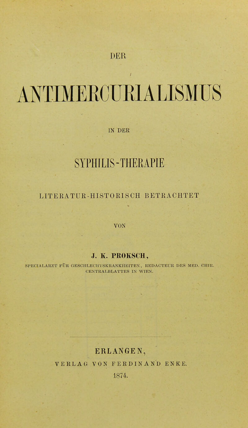 DER ANTIMERCÜRIALISMÜS IN DER SYPHILIS-THERAPIE LITERATUR-HISTORISCH BETRACHTET VON J. K. PROKSCH, SPECIALARZT FÜR fiESCITLEOH'l'SKUANKIIEITEN, REDACTEUR DES MKD. CIIIR. (JENTRALBLATTES IN WIEN. VERLAG ERLANGEN, VON FEKDINAND 1874. ENKE.