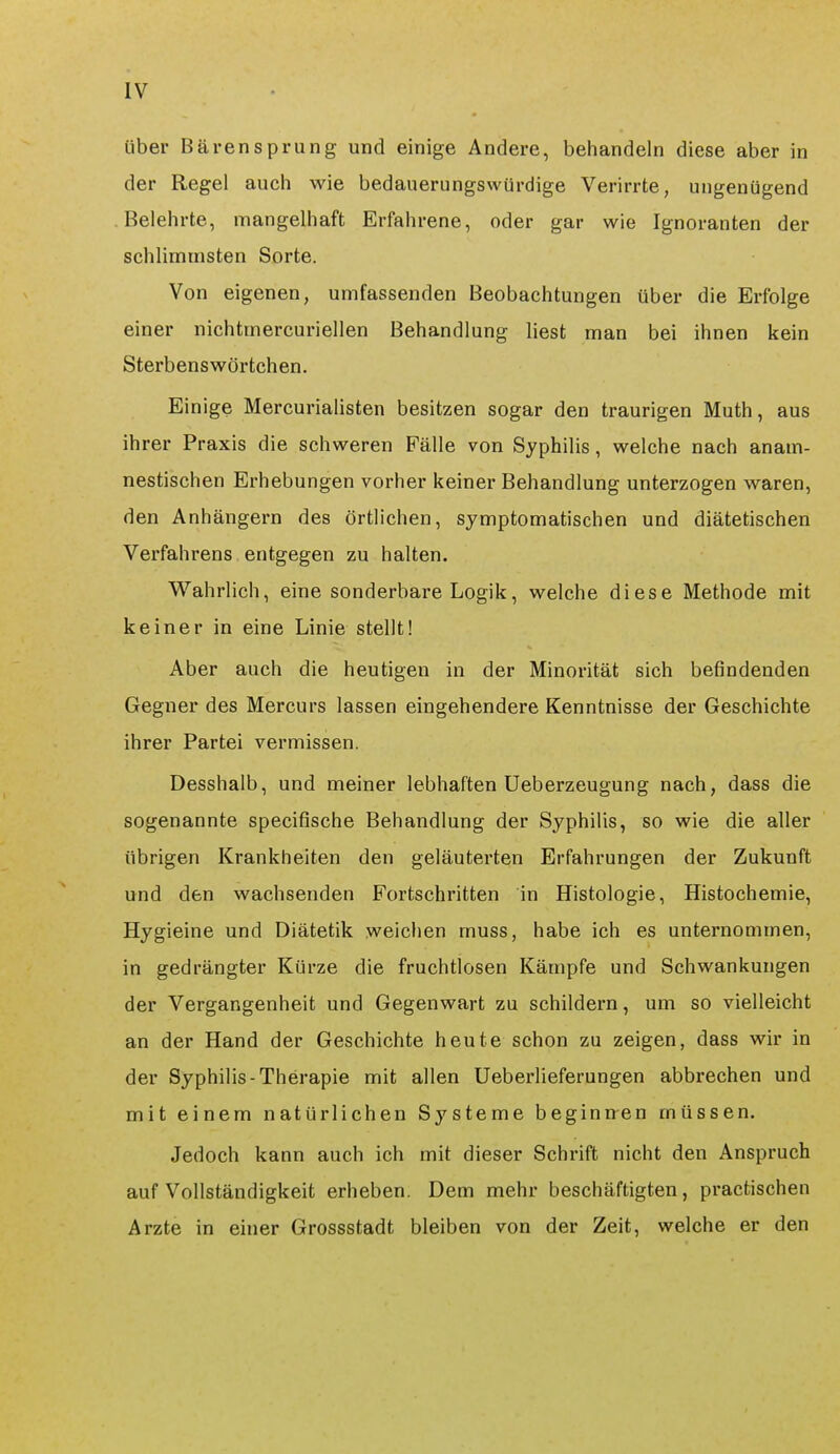 über Bären Sprung und einige Andere, behandeln diese aber in der Regel auch wie bedauerungswürdige Verirrte, ungenügend Belehrte, mangelhaft Erfahrene, oder gar wie Ignoranten der schlimmsten Sorte. Von eigenen, umfassenden Beobachtungen über die Erfolge einer nichtmercuriellen Behandlung liest man bei ihnen kein Sterbenswörtchen. Einige Mercurialisten besitzen sogar den traurigen Muth, aus ihrer Praxis die schweren Fälle von Syphilis, welche nach anam- nestischen Erhebungen vorher keiner Behandlung unterzogen waren, den Anhängern des örtlichen, symptomatischen und diätetischen Verfahrens entgegen zu halten. Wahrlich, eine sonderbare Logik, welche diese Methode mit keiner in eine Linie stellt! Aber auch die heutigen in der Minorität sich befindenden Gegner des Mercurs lassen eingehendere Kenntnisse der Geschichte ihrer Partei vermissen. Desshalb, und meiner lebhaften Ueberzeugung nach, dass die sogenannte speciflsche Behandlung der Syphilis, so wie die aller übrigen Krankheiten den geläuterten Erfahrungen der Zukunft und den wachsenden Fortschritten in Histologie, Histochemie, Hygieine und Diätetik weichen muss, habe ich es unternommen, in gedrängter Kürze die fruchtlosen Kämpfe und Schwankungen der Vergangenheit und Gegenwart zu schildern, um so vielleicht an der Hand der Geschichte heute schon zu zeigen, dass wir in der Syphilis-Therapie mit allen Ueberlieferungen abbrechen und mit einem natürlichen Systeme beginnen müssen. Jedoch kann auch ich mit dieser Schrift nicht den Anspruch auf Vollständigkeit erheben. Dem mehr beschäftigten, practischen Arzte in einer Grossstadt bleiben von der Zeit, welche er den