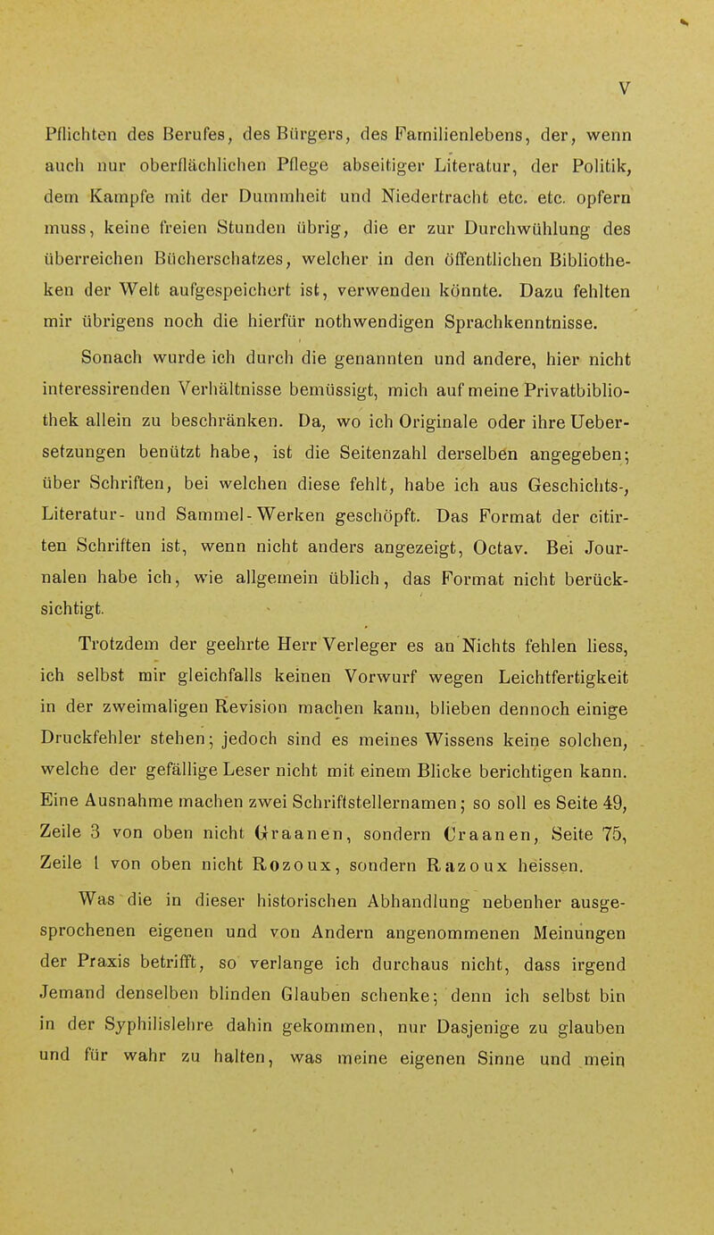 Pflichten des Berufes, des Bürgers, des Familienlebens, der, wenn auch nur oberflächlichen Pflege abseitiger Literatur, der Politik, dem Kampfe mit der Dummheit und Niedertracht etc. etc. opfern muss, keine freien Stunden übrig, die er zur Durchwühlung des überreichen Bücherschatzes, welcher in den öffentlichen Bibliothe- ken der Welt aufgespeichert ist, verwenden könnte. Dazu fehlten mir übrigens noch die hierfür nothwendigen Sprachkenntnisse. Sonach wurde ich durch die genannten und andere, hier nicht interessirenden Verhältnisse bemüssigt, mich auf meine Privatbiblio- thek allein zu beschränken. Da, wo ich Originale oder ihre Ueber- setzungen benützt habe, ist die Seitenzahl derselben angegeben; über Schriften, bei welchen diese fehlt, habe ich aus Geschichts-, Literatur- und Samniel-Werken geschöpft. Das Format der citir- ten Schriften ist, wenn nicht anders angezeigt, Octav. Bei Jour- nalen habe ich, wie allgemein üblich, das Format nicht berück- sichtigt. Trotzdem der geehrte Herr Verleger es an Nichts fehlen liess, ich selbst mir gleichfalls keinen Vorwurf wegen Leichtfertigkeit in der zweimaligen Revision machen kann, blieben dennoch einige Druckfehler stehen; jedoch sind es meines Wissens keine solchen, welche der gefällige Leser nicht mit einem Blicke berichtigen kann. Eine Ausnahme machen zwei Schriftstellernamen; so soll es Seite 49, ZeUe 3 von oben nicht Uraanen, sondern Craanen, Seite 75, Zeile l von oben nicht Rozoux, sondern Razoux heissen. Was die in dieser historischen Abhandlung nebenher ausge- sprochenen eigenen und von Andern angenommenen Meinungen der Praxis betrifft, so verlange ich durchaus nicht, dass irgend Jemand denselben blinden Glauben schenke; denn ich selbst bin in der Syphflislehre dahin gekommen, nur Dasjenige zu glauben und für wahr zu halten, was meine eigenen Sinne und mein