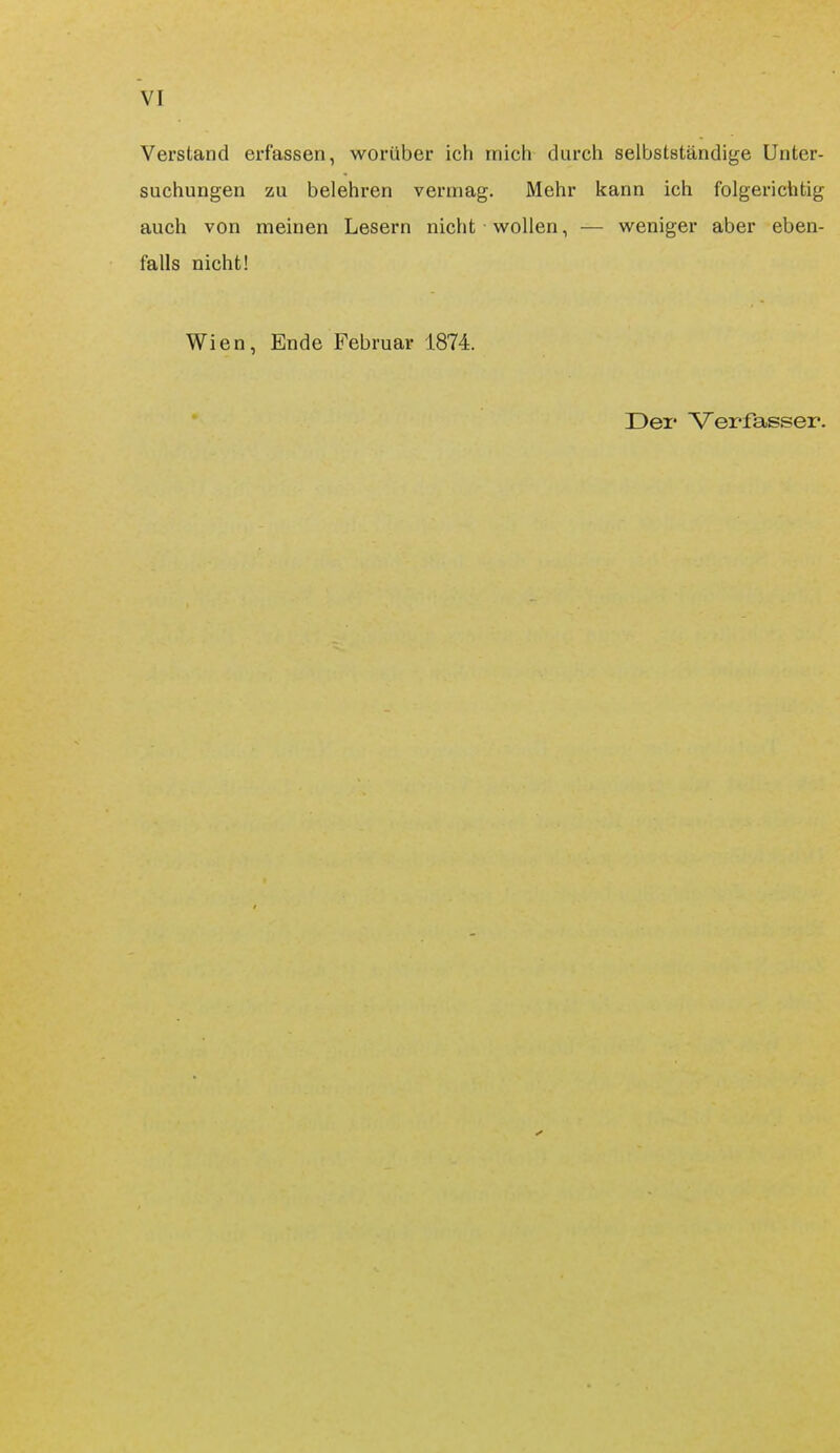 Verstand erfassen, worüber ich mich durch selbstständige Unter- suchungen zu belehren vermag. Mehr kann ich folgerichtig auch von meinen Lesern nicht wollen, — weniger aber eben- falls nicht! Wien, Ende Februar 1874. Der Verfasser.