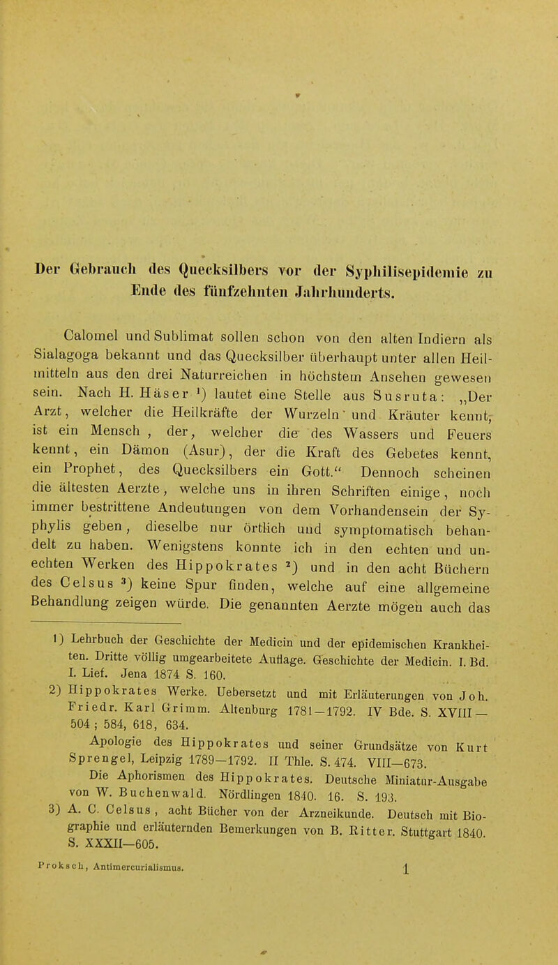 Der Gebrauch des Quecksilbers vor der Syphilisepidemie zu Ende des fünfzehnten Jalirhunderts. Calomel und Sublimat sollen schon von den alten Indiern als Sialagoga bekannt und das Quecksilber überhaupt unter allen Heil- mitteln aus den drei Naturreichen in höchstem Ansehen gewesen sein. Nach H. Häser i) lautet eine Stelle aus Susruta: „Der Arzt, welcher die Heilkräfte der Wurzeln und Kräuter kennt; ist ein Mensch , der, welcher die des Wassers und Feuers kennt, ein Dämon (Asur), der die Kraft des Gebetes kennt, ein Prophet, des Quecksilbers ein Gott. Dennoch scheinen die ältesten Aerzte, welche uns in ihren Schriften einige, noch immer bestrittene Andeutungen von dem Vorhandensein der Sy- phyhs geben, dieselbe nur örtlich und symptomatisch behan- delt ZQ haben. Wenigstens konnte ich in den echten und un- echten Werken des Hippokrates ^) und in den acht Büchern des Gels US keine Spur finden, welche auf eine allgemeine Behandlung zeigen würde. Die genannten Aerzte mögen auch das 1) Lehrbuch der Geschichte der Medicin und der epidemischen Krankhei- ten. Dritte völlig umgearbeitete Auflage. Geschichte der Medicin. I. Bd. 1. Lief. Jena 1874 S. 160. 2) Hippokrates Werke. Uebersetzt und mit Erläuterungen von Joh. Friedr. Karl Grimm. Altenburg 1781-1792. IV Bde. S XVni — 504 ; 584, 618, 634. Apologie des Hippokrates und seiner Grundsätze von Kurt Sprengel, Leipzig 1789-1792. H Thle. S. 474. Vni-673. Die Aphorismen des Hippokrates. Deutsche Miniatur-Ausgabe von W. Buchenwald. Nördlingen 1840. 16. S. 193. 3) A. C. Celsus , acht Bücher von der Arzneikunde. Deutsch mit Bio- graphie und erläuternden Bemerkungen von B. Eitter. Stuttgart 1840 S. XXXII—605.