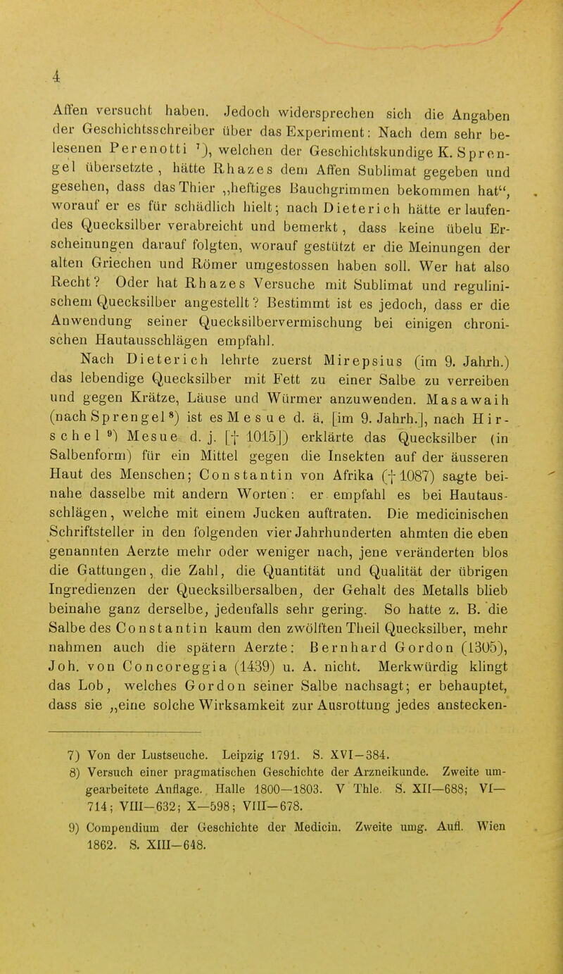 Affen versucht haben. Jedoch widersprechen sich die Angaben der Geschichtsschreiber über das Experiment: Nach dem sehr be- lesenen Perenotti welchen der Gescliichtskundige K. Spren- gel übersetzte, hätte Rhazes dem Affen Sublimat gegeben und gesehen, dass das Thier „heftiges Bauchgrimmen bekommen hat, worauf er es für schädlich hielt; nach Dieterich hätte erlaufen- des Quecksilber verabreicht und bemerkt, dass keine übelu Er- scheinungen darauf folgten, worauf gestützt er die Meinungen der alten Griechen und Römer umgestossen haben soll. Wer hat also Recht? Oder hat Rhazes Versuche mit Sublimat und reguhni- schem Quecksilber angestellt ? Bestimmt ist es jedoch, dass er die Anwendung seiner Quecksilbervermischung bei einigen chroni- schen Hautausschlägen empfahl. Nach Dieterich lehrte zuerst Mirepsius (im 9. Jahrh.) das lebendige Quecksilber mit Fett zu einer Salbe zu verreiben und gegen Krätze, Läuse und Würmer anzuwenden, üklasawaih (nach Sprengel *) ist es M e s u e d. ä. [im 9. Jahrb.], nach Hir- se h e 1 ») Mesue d. j. [f 1015]) erklärte das Quecksilber (in Salbenform) für ein Mittel gegen die Insekten auf der äusseren Haut des Menschen; Constantin von Afrika (f 1087) sagte bei- nahe dasselbe mit andern Worten : er empfahl es bei Hautaus- schlägen , welche mit einem Jucken auftraten. Die medicinischen Schriftsteller in den folgenden vier Jahrhunderten ahmten die eben genannten Aerzte mehr oder weniger nach, jene veränderten blos die Gattungen, die Zahl, die Quantität und Qualität der übrigen Ingredienzen der Quecksilbersalben, der Gehalt des Metalls blieb beinahe ganz derselbe, jedenfalls sehr gering. So hatte z. B. die Salbe des Co nst antin kaum den zwölften Theil Quecksilber, mehr nahmen auch die spätem Aerzte; Bernhard Gordon (1305), Job. von Concoreggia (1439) u. A. nicht. Merkwürdig klingt das Lob, welches Gordon seiner Salbe nachsagt; er behauptet, dass sie „eine solche Wirksamkeit zur Ausrottung jedes anstecken- 7) Von der Lustseuche. Leipzig 179L S. XVI-384. 8) Versuch einer pragmatischen Geschichte der Arzneikunde. Zweite um- gearbeitete Anflage. Halle 1800-1803. V Thle. S. XH—688; VI— 714; VIH-632; X-598; VIII-678. 9) Compendium der Geschichte der Medicin. Zweite umg. Aufl. Wien 1862. S. XIII-648.