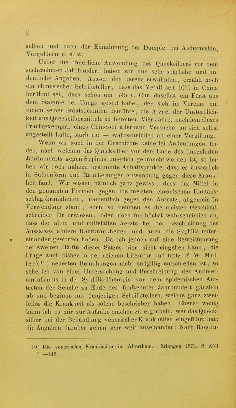 selben und nach der Einathmung der Dämpfe bei Alchymisteu, Vergoldern u. s. w, üeber die innerliche Anwendung des Quecksilbers vor dem sechszehnten Jahrhundert haben wir nur sehr spärliche und un- deutliche Angaben. Ausser den bereits erwähnten, erzählt noch ein chinesischer Schriftsteller , dass das Metall seit 1075 in China berühmt sei, dass schon um 745 n. Chr. daselbst ein Fürst aus dem Stamme der Tangs gelebt habe , der sich im Vereine mit einem seiner Staatsbeamten bemühte, die Arznei der Unsterblich- keit aus Quecksilbermitteln zu bereiten. Vier Jahre, nachdem dieses Prachtexemplar eines Chinesen allerhand Versuche an sich selbst angestellt hatte, starb es; — wahrscheinlich an einer Vergiftung. Wenn wir auch in der Geschichte keinerlei Andeutungen fin- den, nach welchen das Quecksilber vor dem Ende des fünfzehnten Jahrhunderts gegen Syphilis innerlich gebraucht worden ist, so ha- ben wir doch nahezu bestimmte Anhaltspunkte, dass es äusserlich in Salbenform und Räucherungen Anwendung gegen diese Krank- heit fand. Wir wissen nämlich ganz gewiss , dass das Mittel in den genannten Formen gegen die meisten chronischen Hautaus- schlagskrankheiten , namentlich gegen den Aussatz, allgemein In Verwendung stand; eben so nehmen es die meisten Geschicht- schreiber für erwiesen , oder doch für höchst wahrscheinlich an, dass die alten und mittelalten Aerzte bei der Beschreibung des Aussatzes andere Hautkrankheiten und auch die Syphilis unter- einander geworfen haben. Da ich jedoch auf eine Beweisführung der zweiten Hälfte dieses Satzes hier nicht eingehen kann , die Frage auch bisher in der reichen Literatur und trotz F. W. Mül- ler's') neuesten Bemühungen nicht endgiltig entschieden ist, so sehe ich von einer Untersuchung und Beschreibung des Antimer- curialismus in der Syphilis-Therapie vor dem epidemischen Auf- treten der Seuche zu Ende des fünfzehnten Jahrhundert gänzlich ab und beginne mit denjenigen Schriftstellern, welche ganz zwei- fellos die Krankheit als solche beschrieben haben. Ebenso wenig kann ich es mir zur Aufgabe machen zu ergrübein, wer das Queck- silber bei der Behandlung venerischer Krankheiten eingeführt hat; die Angaben darüber gehen sehr weit auseinander: Nach Rosen- 10) Die venerischen Krankheiten im Alterthum. Erlangen 1573. S. XVI  —148.