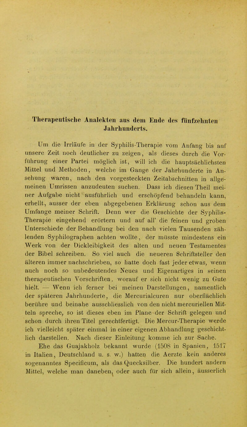 Therapeutische Aiialekteii aus dem Ende des fiinfzelinten Jahrhunderts. Um die Irrläufe in der Syphilis-Therapie vom Anfang bis auf unsere Zeit noch deutlicher zu zeigen, als dieses durch die Vor- führung einer Partei möglich ist, will ich die hauptsächlichsten Mittel und Methoden, welche im Gange der Jahrhunderte in An- sehung waren, nach den vorgesteckten Zeitabschnitten in allge- meinen Umrissen anzudeuten suchen. Dass ich diesen Theil mei- ner Aufgabe nicht ausführlich und erschöpfend behandeln kann, erhellt, ausser der eben abgegebenen Erklärung schon aus dem Umfange meiner Schrift. Denn wer die Geschichte der Syphilis- Therapie eingehend erörtern und auf all' die feinen und groben Unterschiede der Behandlung bei den nach vielen Tausenden zäh- lenden Syphilographen achten wollte, der müsste mindestens ein Werk von der Dickleibigkeit des alten und neuen Testamentes der Bibel schreiben. So viel auch die neueren Schriftsteller den älteren immer nachschrieben, so hatte doch fast jeder etwas, wenn auch noch so unbedeutendes Neues und Eigenartiges in seinen therapeutischen Vorschriften, worauf er sich nicht wenig zu Gute hielt. — Wenn ich ferner bei meinen Darstellungen, namentlich der späteren Jahrhunderte, die Mercurialcuren nur oberflächlich berühre und beinahe ausschliesslich von den nicht mercuriellen Mit- teln spreche, so ist dieses eben im Plane-der Schrift gelegen und schon durch ihren Titel gerechtfertigt. Die Mercur-Therapie werde ich vielleicht später einmal in einer eigenen Abhandlung geschicht- lich darstellen. Nach dieser Einleitung komme ich zur Sache. Ehe das Guajakholz bekannt wurde (1508 in Spanien, 1517 in Italien, Deutschland u. s. w.) hatten die Aerzte kein anderes sogenanntes Specificum, als das Quecksilber. Die hundert andern Mittel, welche man daneben, oder auch für sich allein, äusserlich