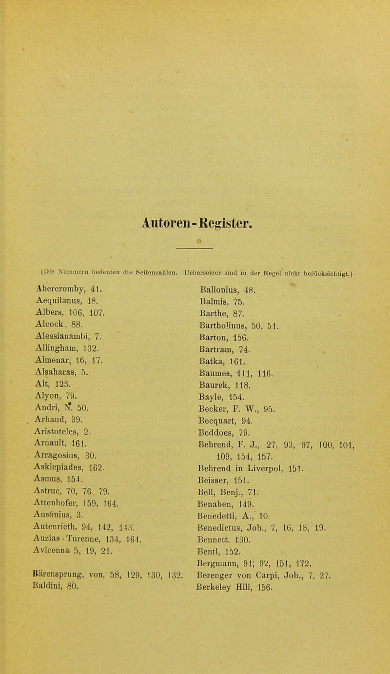 Autoren - Register. (Die Niimraoni bedeuten diu Seitenzahlen. Abercromby, 41. Aequilanus, 18. Albers, 106, 107. Alcock, 88. Alessianambi, 7. AUingham, 132. Almenar, 16, 17. Alsaharas, 5. Alt, 123. Alyon, 79. Andri, iT. 50. Arbaud, 39. Aristoteles, 2. Arnault, 161. Arragosius, 80. Asklepiades, 162. Asmus, 154. Astruc, 70, 76, 79. Attenhofer, 159, 164. Ausöniiis, 3. Autenricth, 94, 142, Uli Auzias - Turenne, 134, 164. Avicenna 5, 19, 21. Bärensprung, von, 58, 129, 130, 132. Baldini, 80. Uebei-.setzer sind in der Regel nicht berücksichtigt.) Ballonius, 48. Balmis, 75. Barthe, 87. Bartholinus, 50, 51. Barton, 156. Bartram, 74. Batka, 161. Baumes, III, 116. Baurek, 118. Bayle, 154. Becker, F. W., 95. Becquart, 94. Beddoes, 79. Behrend, F. J., 27, 93, 97, 100, 101, 109, 154, 157. Bebrend in Liverpol, 151. Beisser, 151. Bell, Benj., 71. Benaben, 149. Benedetti, A., 10. Benedictus, Job., 7, 16, 18, 19. Bennett, 130. Bentl, 152. Bergmann, 91; 92, 151, 172. Berenger von Carpi, Job., 7, 27. Berkeley Hill, 156.