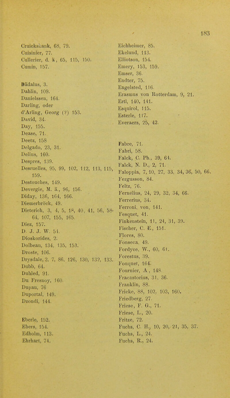 Cruickshank, 68, 79. Cuisinier, 77. Cullerier, d. ä, 65, 115, 150. Cumin, 157. Dädalus, 3. Dahlin, 109. Danielssen, 164. Darling, oder d'Arling, Georg (?) 153. David, 34. Day, 155. Dease, 71. Deetz, 158 Delgado, 23, 31. Delius, 160. Despres, 139. Desruelles, 95, 99, 102, 112, 113, 115, 159. Destouches, 149. Devergie, M. ä., 96, 156. Diday, 136, 164, 166. Diemerbröck, 49. Dieterich, 3, 4, 5, 18, 40, 41, 56, 58- 64, 107, 155, 165. Diez, 157. D. J. J. W. 51. Dioskorides, 2. Dolbeau, 134, 135, 153. Droste, 106. Drysdale, 2, 7, 86, 126, 130, 132, 133. Dubb, 64. Dnbled, 91. Du Fresnoy, 160. Dupau, 76 Duportal, 149. Dzondi, 144. Eberle, 152. Ebers, 154. Edholm, 113. Ebrhart, 74. Eichheimer, 85. Ekelund, 113. Eliiotson, 154. Emery, 153, 159. Emser, 36. Endter, 75. Engelsted, 116. Erasmus von Rotterdam, 9, 21. ErtI, 140, 141. Esqnirol, 115. Esterle, 117. - . Everaers, 25, 42. Fabre, 71. Fabri, 58, Falck, C. Ph., 39, 64. Falck, N. D., 2, 71. Faloppia, 7,10, 27, 33, 34, 36; 50, 66. Fergusson, 84. Feltz, 76. Fernelius, 24, 29, 32, 34, 66. Ferrerius, 34. Ferroni, von, 141. Fesquet, 41. Finkenstein, 11, 24, 31, 39. Fischer, C. E., 151. Flores, 80. Fönseca, 49. Fordyce, W., 60, 61. Forestus, 39. Fouquet, 164. Fournier, A, 148. Fracastoriiis, 31, 36. Franklin, 88. Fricke, 88, 102, 103, 160. Friedberg, 27. Friese, F. G., 71. Friese, L., 20. Fritze, 72. Fuchs, C. H.j 10, 20, 21, 35, 37. Fuchs, L., 24. Fuchs, R., 24.