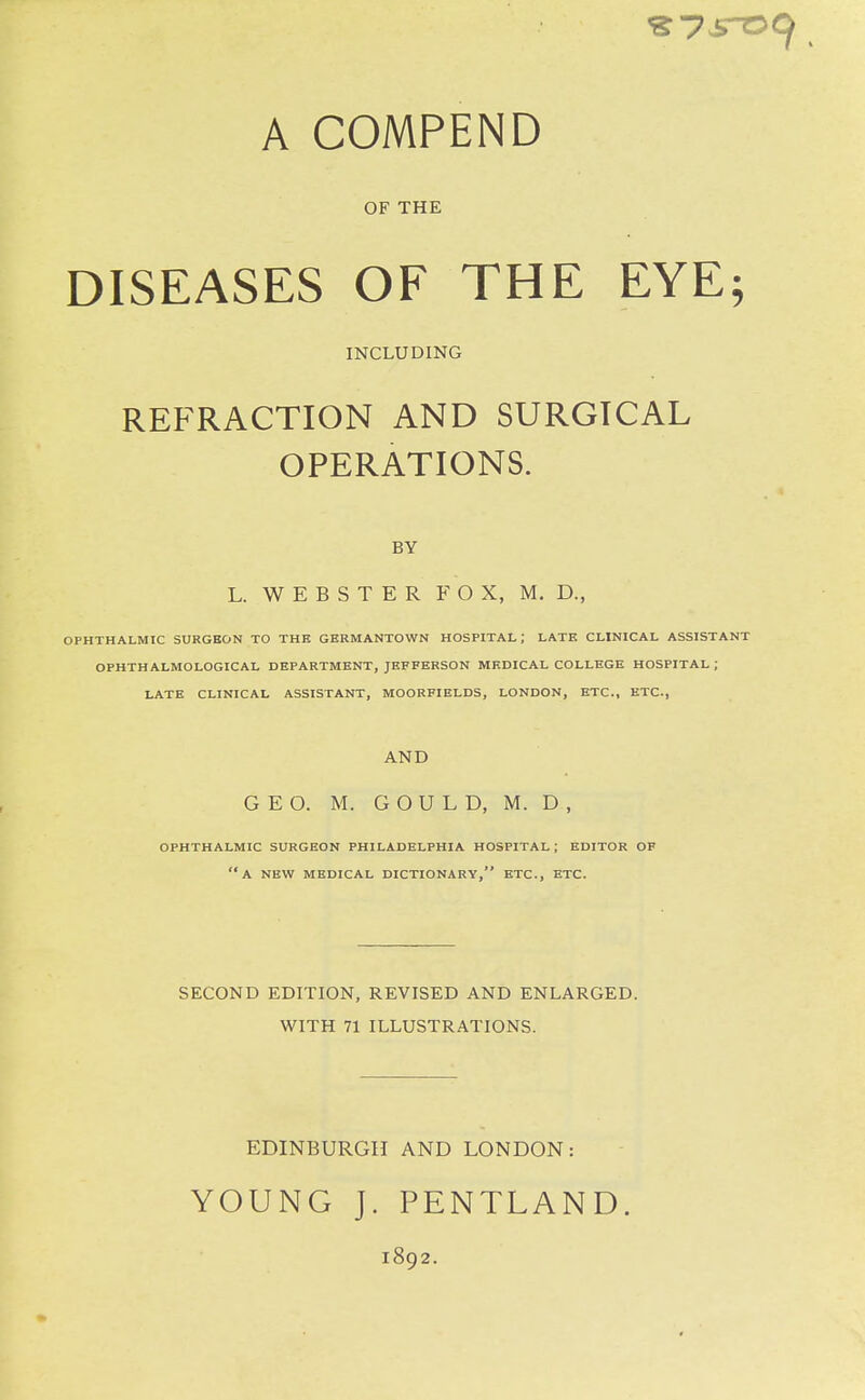 A COMPEND OF THE DISEASES OF THE EYE; INCLUDING REFRACTION AND SURGICAL OPERATIONS. BY L. WEBSTER FOX, M. D., OPHTHALMIC SURGBON TO THE GERMANTOWN HOSPITAL; LATK CLINICAL ASSISTANT OPHTHALMOLOGICAL DEPARTMENT, JEFFERSON MEDICAL COLLEGE HOSPITAL ; LATE CLINICAL ASSISTANT, MOORFIELDS, LONDON, ETC., ETC., AND GEO. M. GOULD, M. D , OPHTHALMIC SURGEON PHILADELPHIA HOSPITAL; EDITOR OF a new medical DICTIONARY, ETC., ETC. SECOND EDITION, REVISED AND ENLARGED. WITH 71 ILLUSTRATIONS. EDINBURGH AND LONDON: YOUNG J. PENTLAND. 1892.