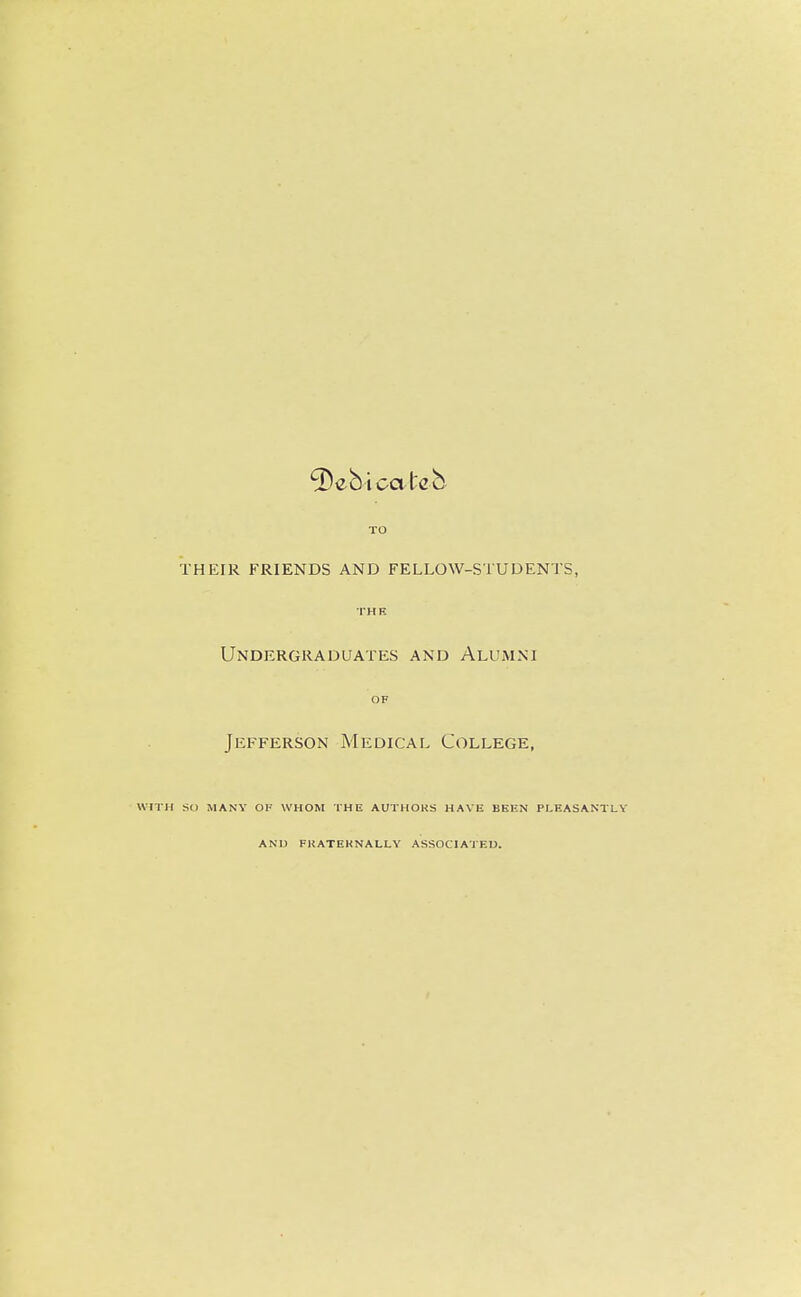 Deb i catch TO THEIR FRIENDS AND FELLOW-STUDENTS, THE Undergraduates and Alumni OF Jefferson Medical College, WITH SO MANY Ol' WHOM THE AUTHOKS HAVE BEEN PLEASANTLY AND FKATEKNALLY ASSOC! AJED.