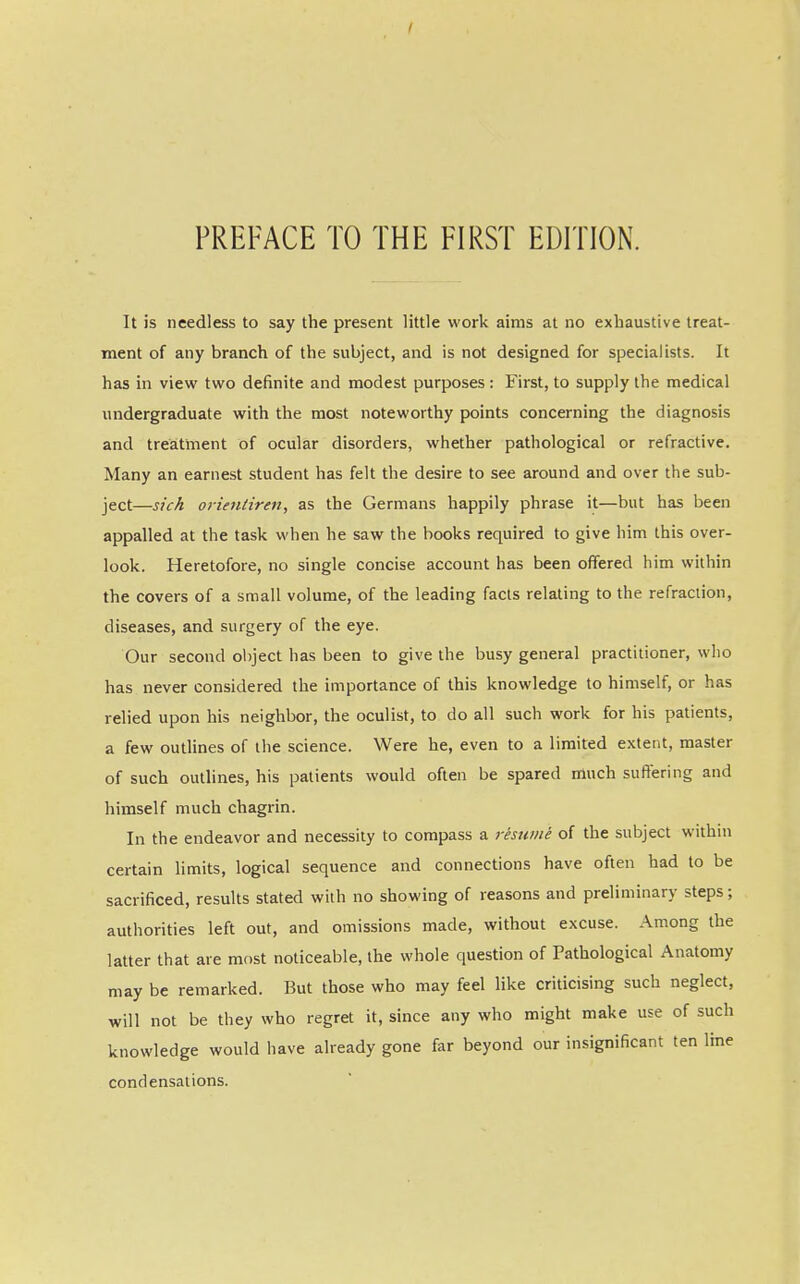 It is needless to say the present little work aims at no exhaustive treat- ment of any branch of the subject, and is not designed for specialists. It has in view two definite and modest purposes: First, to supply the medical undergraduate with the most noteworthy points concerning the diagnosis and treatment of ocular disorders, whether pathological or refractive. Many an earnest student has felt the desire to see around and over the sub- ject—sick orientiren, as the Germans happily phrase it—but has been appalled at the task when he saw the books required to give him this over- look. Heretofore, no single concise account has been offered him within the covers of a small volume, of the leading facts relating to the refraction, diseases, and surgery of the eye. Our second object has been to give the busy general practitioner, who has never considered the importance of this knowledge to himself, or has relied upon his neighbor, the oculist, to do all such work for his patients, a few outlines of the science. Were he, even to a limited extent, master of such outlines, his patients would often be spared much suffering and himself much chagrin. In the endeavor and necessity to compass a reswiii of the subject within certain limits, logical sequence and connections have often had to be sacrificed, results stated with no showing of reasons and preliminary steps; authorities left out, and omissions made, without excuse. Among the latter that are most noticeable, the whole question of Pathological Anatomy may be remarked. But those who may feel like criticising such neglect, will not be they who regret it, since any who might make use of such knowledge would have already gone far beyond our insignificant ten Ime condensations.