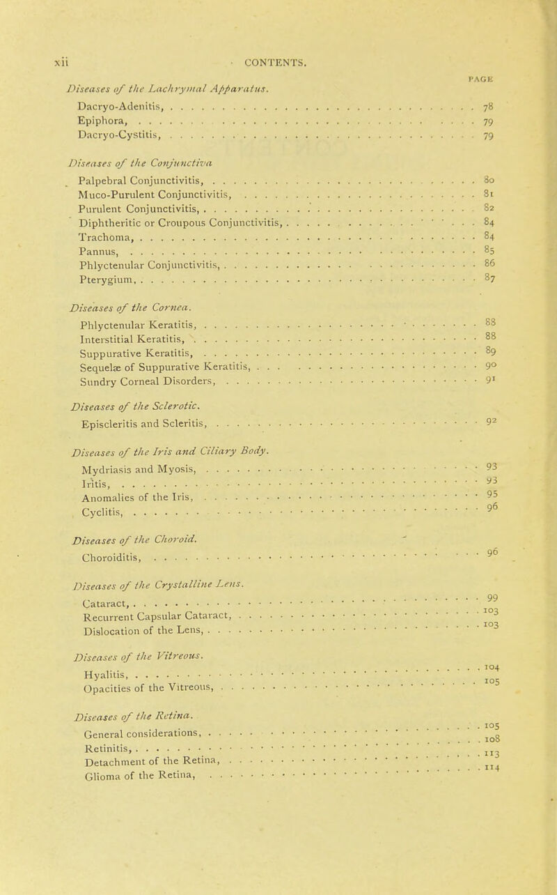 PAGE Viseases of the Lacliryiiml Afiparatus. Dacryo-Adenitis, 78 Epiphora 79 Dacryo-Cystitis, 79 Diseases 0/ the Conjunctiva Palpebral Conjunctivitis, 80 Muco-Purulent Conjunctivitis, 81 Purulent Conjunctivitis, 82 Diphtheritic or Croupous Conjunctivitis ■ ■ ■ . . . 84 Trachoma, 84 Pannus 85 Phlyctenular Conjunctivitis, 86 Pterygium 87 Diseases of the Cornea. Phlyctenular Keratitis, 88 Interstitial Keratitis, 88 Suppurative Keratitis, ^9 Sequelae of Suppurative Keratitis, 9° Sundry Corneal Disorders, 9' Diseases of the Sclerotic, Episcleritis and Scleritis, 9^ Diseases of the Iris and Ciliary Body. Mydriasis and Myosis, 93 Iritis, ^3 Anomalies of the Iris, 95 Cyclitis 9^ Diseases of the Choroid. 96 Choroiditis, Diseases of the Crystalline Lens. 99 Cataract, Recurrent Capsular Cataract, ^ ^ , T .... Dislocation of the Lens Diseases of the Vitreous. . . . 104 «y^^' • • • ■, ... 105 Opacities of the Vitreous, Diseases of the Retina. .... 105 General considerations Retinitis, Detachment of the Retina, Glioma of the Retina,