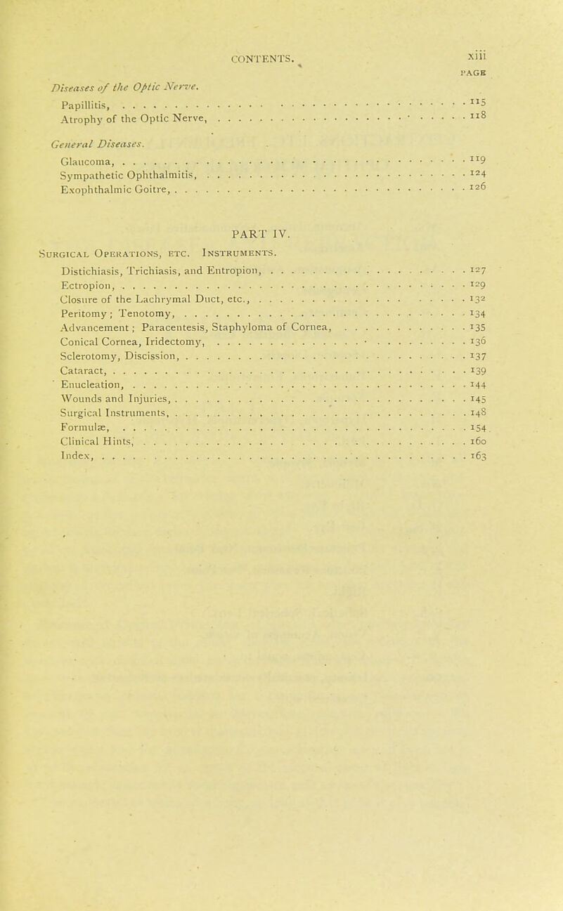I'AGB Diseases of the Optic Nerve. Papillitis 5 Atrophy of the Optic Nerve, • 8 General Diseases. Glaucoma, 9 Sympathetic Ophthalmitis, '24 Exophthalmic Goitre, 126 PART IV. Surgical Opekat:ons, etc. Instruments. Distichiasis, Trichiasis, and Entropion, 127 Ectropion, 129 Closure of the Lachrymal Duct, etc., 132 Peritomy ; Tenotomy, 134 Advancement; Paracentesis, Staphyloma of Cornea, 135 Conical Cornea, Iridectomy, ■ 136 Sclerotomy, Discission, 137 Cataract, 139 Enucleation, 144 Wounds and Injuries, 145 Surgical Instruments, 14S Formulae, 154 Clinical Hints, 160 Inde.v 163