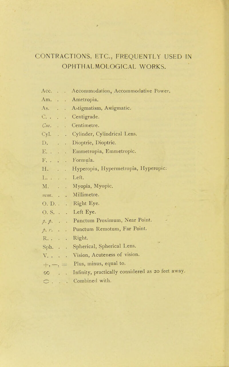 CONTRACTIONS, ETC., FREQUENTLY USED IN OPHTHALMOLOGICAL WORKS. Acc. . . Accommodalion, Accommodative Power, Am. . . Ametropia. As. . . Astigmatism, Astigmatic. C. . . . Centigrade. Cm. . . Centimetre. Cyl. . . Cylinder, Cylindrical Lens. D. . . Dioptric, Dioptric. E. . . . Emmelropia, Emmetropic. F. . . . Formula. H. . . Hyperopia, Ilypermetiopia, Hyperopic. I Left. M. . . Myopia, Myopic. mm. . . Millimetre. O. D. . . Right Eye. O. S. . . Left Eye. p. p. . . Punctum Proximum, Near Point. p. r. . . Punctum Remotum, Far Point. R. . . . Right. Sph. . . Spherical, Spherical Lens. V. . . . Vision, Acuteness of vision. _|-,—. = Plus, minus, equal to. CO . . Infinity, practically considered as 20 feet away. O . . . Combined with.