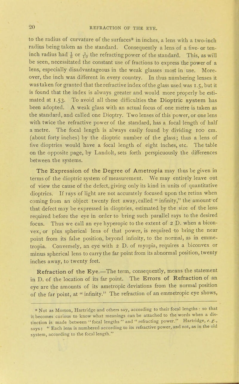 to the radius of curvature of the surfaces* in inches, a lens with a two-inch radius being taken as the standard. Consequently a lens of a five- or ten- inch radius had ^ or ^ the refracting power of the standard. This, as will be seen, necessitated the constant use of fractions to express the power of a lens, especially disadvantageous in the weak glasses most in use. More- over, the inch was different in every country. In thus numbering lenses it was taken for granted that the refractive index of the glass used was 1.5, but it is found that the index is always greater and would more properly be esti- mated at 1.53. To avoid all these difliculties the Dioptric system has been adopted. A weak glass with an actual focus of one metre is taken as the standard, and called one Dioptry. Two lenses of this power, or one lens with twice the refractive power of the standard, has a focal length of half a metre. The focal length is always easily found by dividing 100 cm. (about forty inches) by the dioptric number of the glass; thus a lens of five dioptries would have a focal length of eight inches, etc. The table on the opposite page, by Landolt, sets forth perspicuously the differences between the systems. The Expression of the Degree of Ametropia may thus be given in terms of the dioptric system of measurement. We may entirely leave out of view the cause of the defect, giving only its kind in units of quantitative dioptrics. If rays of light are not accurately focused upon the retina when coming from an object twenty feet away,called infinity, the amount of that defect may be expressed in dioptries, estimated by the size of the lens required before the eye in order to bring such parallel rays to the desired focus. Thus we call an eye hyperopic to the extent of 2 D. when a bicon- vex, or plus spherical lens of that power, is required to bring the near point from its false position, beyond infinity, to the normal, as in emme- tropia. Conversely, an eye with 2 D. of myopia, requires a biconvex or minus spherical lens to carry the far point from its abnormal position, twenty inches away, to twenty feet. Refraction of the Eye.—The term, consequently, means the statement in D. of the location of its far point. The Errors of Refraction of an eye are the amounts of its ametropic deviations from the normal position of the far point, at  infinity. The refraction of an emmetropic eye shows. * Not as Morton, Hartridge and others say, according to their focal lengths : so that it becomes curious to know what meanings can be attached to the words when a dis- tinction is made between focal lengths  and  refracting power. Hartridge, f.^., says:  Each lens is numbered according to its refractive power, and not, as in the old system, according to the focal length.
