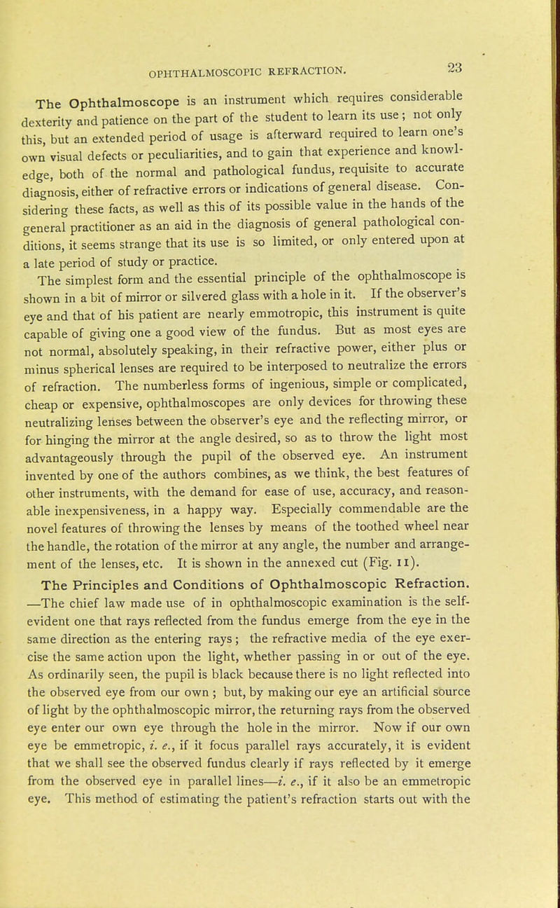 The Ophthalmoscope is an instrument which requires considerable dexterity and patience on the part of the student to learn its use; not only this, but an extended period of usage is afterward required to learn one's own' visual defects or peculiarities, and to gain that experience and knowl- edge, both of the normal and pathological fundus, requisite to accurate diagnosis, either of refractive errors or indications of general disease. Con- sidering these facts, as well as this of its possible value in the hands of the general practitioner as an aid in the diagnosis of general pathological con- ditions, it seems strange that its use is so limited, or only entered upon at a late period of study or practice. The simplest form and the essential principle of the ophthalmoscope is shown in a bit of mirror or silvered glass with a hole in it. If the observer's eye and that of his patient are nearly emmotropic, this instrument is quite capable of giving one a good view of the fundus. But as most eyes are not normal, absolutely speaking, in their refractive power, either plus or minus spherical lenses are required to be interposed to neutralize the errors of refraction. The numberless forms of ingenious, simple or complicated, cheap or expensive, ophthalmoscopes are only devices for throwing these neutrahzing lenses between the observer's eye and the reflecting mirror, or for hinging the mirror at the angle desired, so as to throw the light most advantageously through the pupil of the observed eye. An instrument invented by one of the authors combines, as we think, the best features of other instruments, with the demand for ease of use, accuracy, and reason- able inexpensiveness, in a happy way. Especially commendable are the novel features of throwing the lenses by means of the toothed wheel near the handle, the rotation of the mirror at any angle, the niunber and arrange- ment of the lenses, etc. It is shown in the annexed cut (Fig. ii). The Principles and Conditions of Ophthalmoscopic Refraction. —The chief law made use of in ophthalmoscopic examination is the self- evident one that rays reflected from the fundus emerge from the eye in the same direction as the entering rays; the refractive media of the eye exer- cise the same action upon the light, whether passing in or out of the eye. As ordinarily seen, the pupil is black because there is no light reflected into the observed eye from our own ; but, by making our eye an artificial source of light by the ophthalmoscopic mirror, the returning rays from the observed eye enter our own eye through the hole in the mirror. Now if our own eye be emmetropic, if it focus parallel rays accurately, it is evident that we shall see the observed fundus clearly if rays reflected by it emerge from the observed eye in parallel lines—i. e., if it also be an emmetropic eye. This method of estimating the patient's refraction starts out with the