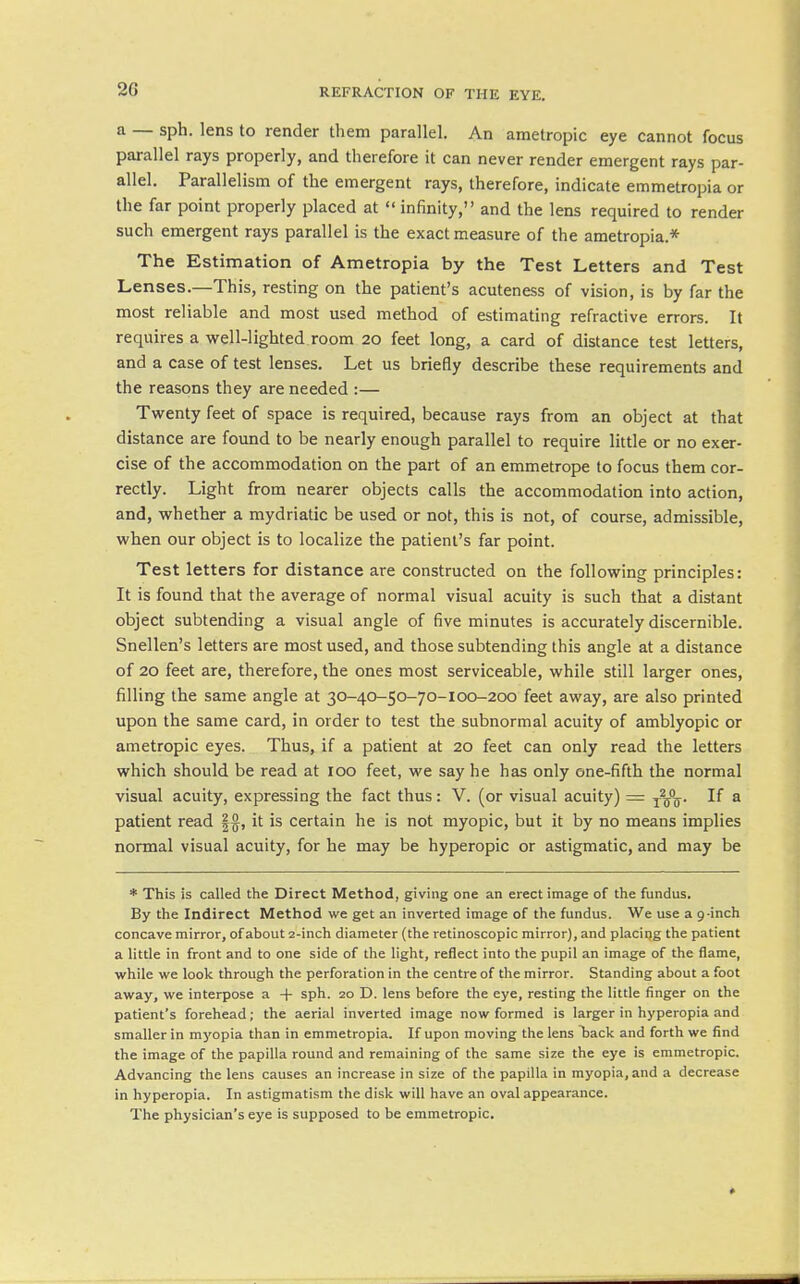 a — sph. lens to render them parallel. An ametropic eye cannot focus parallel rays properly, and therefore it can never render emergent rays par- allel. Parallelism of the emergent rays, therefore, indicate emmetropia or the far point properly placed at  infinity, and the lens required to render such emergent rays parallel is the exact measure of the ametropia.* The Estimation of Ametropia by the Test Letters and Test Lenses.—This, resting on the patient's acuteness of vision, is by far the most reliable and most used method of estimating refractive errors. It requires a well-lighted room 20 feet long, a card of distance test letters, and a case of test lenses. Let us briefly describe these requirements and the reasons they are needed :— Twenty feet of space is required, because rays from an object at that distance are found to be nearly enough parallel to require little or no exer- cise of the accommodation on the part of an emmetrope to focus them cor- rectly. Light from nearer objects calls the accommodation into action, and, whether a mydriatic be used or not, this is not, of course, admissible, when our object is to localize the patient's far point. Test letters for distance are constructed on the following principles: It is found that the average of normal visual acuity is such that a distant object subtending a visual angle of five minutes is accurately discernible. Snellen's letters are most used, and those subtending this angle at a distance of 20 feet are, therefore, the ones most serviceable, while still larger ones, filling the same angle at 30-40-50-70-100-200 feet away, are also printed upon the same card, in order to test the subnormal acuity of amblyopic or ametropic eyes. Thus, if a patient at 20 feet can only read the letters which should be read at 100 feet, we say he has only one-fifth the normal visual acuity, expressing the fact thus: V. (or visual acuity) = ^g°g. If a patient read |§, it is certain he is not myopic, but it by no means implies normal visual acuity, for he may be hyperopic or astigmatic, and may be * This is called the Direct Method, giving one an erect image of the fundus. By the Indirect Method we get an inverted image of the fundus. We use a g-inch concave mirror, of about 2-inch diameter (the retinoscopic mirror), and placing the patient a little in front and to one side of the light, reflect into the pupil an image of the flame, while we look through the perforation in the centre of the mirror. Standing about a foot away, we interpose a -|- sph. 20 D. lens before the eye, resting the little finger on the patient's forehead; the aerial inverted image now formed is larger in hyperopia and smaller in myopia than in emmetropia. If upon moving the lens TDack and forth we find the image of the papilla round and remaining of the same size the eye is emmetropic. Advancing the lens causes an increase in size of the papilla in myopia, and a decrease in hyperopia. In astigmatism the disk will have an oval appearance. The physician's eye is supposed to be emmetropic.