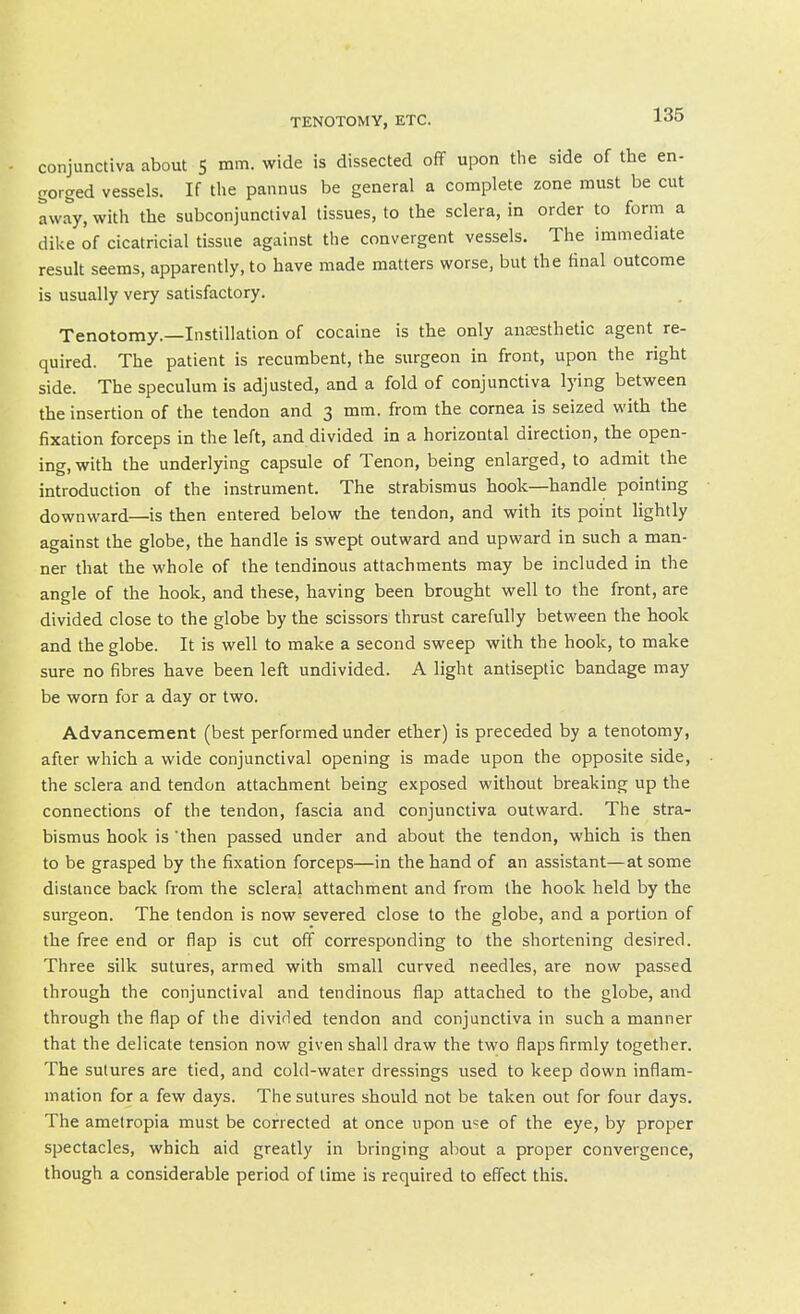 conjunctiva about 5 mm. wide is dissected off upon the side of the en- gorged vessels. If the pannus be general a complete zone must be cut away, with the subconjunctival tissues, to the sclera, in order to form a dike of cicatricial tissue against the convergent vessels. The immediate result seems, apparently, to have made matters worse, but the final outcome is usually very satisfactory. Tenotomy.—Instillation of cocaine is the only anaesthetic agent re- quired. The patient is recumbent, the surgeon in front, upon the right side. The speculum is adjusted, and a fold of conjunctiva lying between the insertion of the tendon and 3 mm. from the cornea is seized with the fixation forceps in the left, and divided in a horizontal direction, the open- ing, with the underlying capsule of Tenon, being enlarged, to admit the introduction of the instrument. The strabismus hook—handle pointing downward—is then entered below the tendon, and with its point lightly against the globe, the handle is swept outward and upward in such a man- ner that the whole of the tendinous attachments may be included in the angle of the hook, and these, having been brought well to the front, are divided close to the globe by the scissors thrust carefully between the hook and the globe. It is well to make a second sweep with the hook, to make sure no fibres have been left undivided. A light antiseptic bandage may be worn for a day or two. Advancement (best performed under ether) is preceded by a tenotomy, after which a wide conjunctival opening is made upon the opposite side, the sclera and tendon attachment being exposed without breaking up the connections of the tendon, fascia and conjunctiva outward. The stra- bismus hook is 'then passed under and about the tendon, which is then to be grasped by the fixation forceps—in the hand of an assistant—at some distance back from the scleral attachment and from the hook held by the surgeon. The tendon is now severed close to the globe, and a portion of the free end or flap is cut off corresponding to the shortening desired. Three silk sutures, armed with small curved needles, are now passed through the conjunctival and tendinous flap attached to the globe, and through the flap of the divided tendon and conjunctiva in such a manner that the delicate tension now given shall draw the two flaps firmly together. The sutures are tied, and cold-water dressings used to keep down inflam- mation for a few days. The sutures should not be taken out for four days. The ametropia must be corrected at once upon u'^e of the eye, by proper spectacles, which aid greatly in bringing about a proper convergence, though a considerable period of lime is required to effect this.