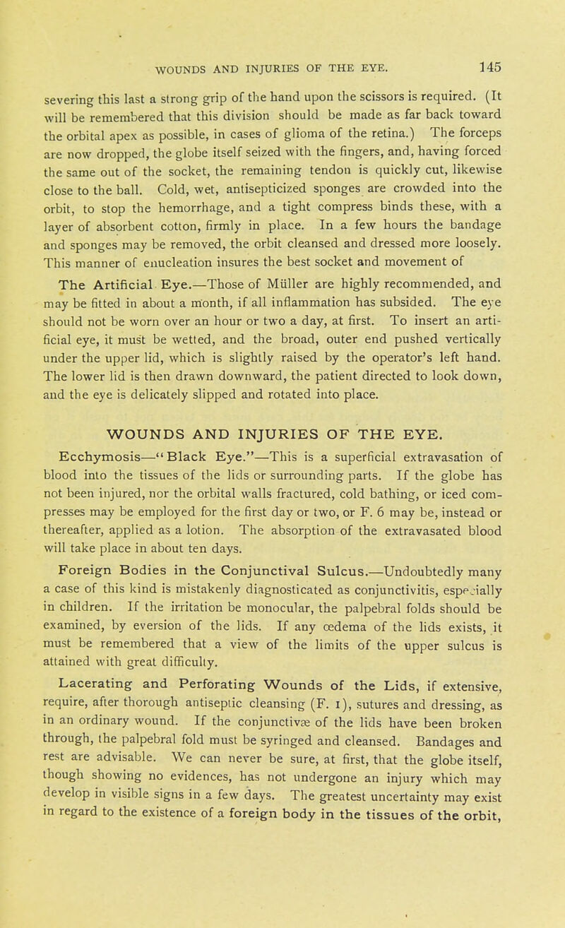 severing this last a strong grip of the hand upon the scissors is required. (It will be remembered that this division should be made as far back toward the orbital apex as possible, in cases of glioma of the retina.) The forceps are now dropped, the globe itself seized with the fingers, and, having forced the same out of the socket, the remaining tendon is quickly cut, likewise close to the ball. Cold, wet, antisepticized sponges are crowded into the orbit, to stop the hemorrhage, and a tight compress binds these, with a layer of absorbent cotton, firmly in place. In a few hours the bandage and sponges may be removed, the orbit cleansed and dressed more loosely. This manner of enucleation insures the best socket and movement of The Artificial Eye.—Those of Miiller are highly recommended, and may be fitted in about a month, if all inflammation has subsided. The eye should not be worn over an hour or two a day, at first. To insert an arti- ficial eye, it must be wetted, and the broad, outer end pushed vertically under the upper lid, which is slightly raised by the operator's left hand. The lower lid is then drawn downward, the patient directed to look down, and the eye is delicately slipped and rotated into place. WOUNDS AND INJURIES OF THE EYE. Ecchymosis—Black Eye.—This is a superficial extravasation of blood into the tissues of the lids or surrounding parts. If the globe has not been injured, nor the orbital walls fractured, cold bathing, or iced com- presses may be employed for the first day or two, or F. 6 may be, instead or thereafter, applied as a lotion. The absorption of the extravasated blood will take place in about ten days. Foreign Bodies in the Conjunctival Sulcus.—Undoubtedly many a case of this kind is mistakenly diagnosticated as conjunctivitis, espp.ially in children. If the irritation be monocular, the palpebral folds should be examined, by eversion of the lids. If any oedema of the lids exists, it must be remembered that a view of the limits of the upper sulcus is attained with great difficulty. Lacerating and Perforating Wounds of the Lids, if extensive, require, after thorough antiseptic cleansing (F. i), sutures and dressing, as in an ordinary wound. If the conjunctivje of the lids have been broken through, the palpebral fold must be syringed and cleansed. Bandages and rest are advisable. We can never be sure, at first, that the globe itself, though showing no evidences, has not undergone an injury which may develop in visible signs in a few days. The greatest uncertainty may exist in regard to the existence of a foreign body in the tissues of the orbit,