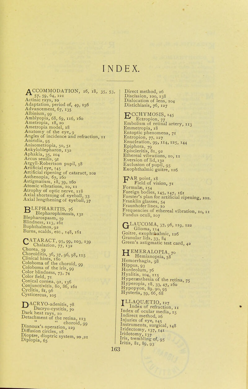 « INDEX. A CCOMMODATION, i6, i8, 35, .57. 59. 64, 121 Actinic rays, 10 Adaptation, period of, 49, 156 Advancement, 67, 135 Albinism, 99 Amblyopia, 68, 69, 116, 160 Ametropia, 18, 20 Ametropia model, 18 Anatomy of the eye, 9 Angles of incidence and refraction, 11 Aniridia, 95 Anisometropia, 50, 51 Ankyloblepharon, 132 Aphakia, 35, 104 Arcus senilis, 91 Argyll-Robertson pupil, 58 Artificial eye, 145 Artificial ripening of cataract, 102 Asthenopia, 67, 160 Astigmatism, 18, 39, 160 Atomic vibrations, 10, 11 Atrophy of optic nerve, 118 Axial shortening of eyeball, 33 Axial lengthening of eyeball, 37 •DLEPHARITIS, 76 Blepharophimosis, 132 Blepharospasm, 59 Blindness, 113, 161 Buphthalmos, 92 Burns, scalds, etc., 148, i6i C^^^'^^P^' 95. 99. 103, 139 ^ Chalazion, 77, 132 Chorea, sp Choroiditis, 36, 37, 96, 98,115 Clinical hints, 160 Coloboma of the choroid, 99 Coloboma of the iris, 99 Color blindness, 73, 74 Color field, 71 Conical cornea, 92, 136 Conjunctivitis, 80, 86, i6i Cyclitis, 81, 96 Cysticercus, 105 T)ACRYO-adenitis, 78 Dacryo-cystitis, 70 Dark heat rays, 10 Detachment of the retina, iii choroid, 99 iJianoux s operation, 129 Diffusion circles, 18 Dioptre, dioptric system, 20 ,21 Diplopia, 65 53, 163 Direct method, 26 Discission, 100, 138 Dislocation of lens, 104 Distichiasis, 76, 127 P^CCHYMOSIS, 14s Ectropion, 77 Embolism of retinal artery, 113 Emmetropia, 18 Entoptic phenomena, 71 Entropion, 77, 127 Enucleation, 99, 114, 125, 144 Epiphora, 79 Episcleritis, 81, 92 Ethereal vibrations, 10, 11 Eversion of lid, 132 Exclusion of pupil, 95 Exophthalmic goitre, 126 ■p»AR point, i8 Field of vision, 71 Formulse, 154 Foreign bodies, 145, 147, 161 Forster's plan for artificial ripening, 102. P'ranklin glasses, 54 Fraunhofer lines, 10 Frequencies of ethereal vibration, 10, n Fundus oculi, 107 QLAUCOMA, 37, 96, 119, 122 Glioma, 114 Goitre, exophthalmic, 126 Granular lids, 33, 84 Green's astigmatic test card, 42 JJEMERALOPIA, 70 Hemianopsia, 58 Hemorrhagia, 98 Hippus, 93 Hordeolum, 76 Hyalitis, 104, 115 Hyperseslhesia of the retina, 75 Hyperopia, 18, 33, 47, 160 Hypopyon, 89. 90, 95 Hysteria, 59, 66, 68 TLLAQU^TIO, 127 •*• Index of refraction, 11 Index of ocular media, 15 Indirect method, 26 Injuries of eye, 145 Instruments, surgical, 148 Iridectomy, 137, 141 Iridotomy, 137 Iris, trembling of, 95 Iritis, 8i, 89, 93