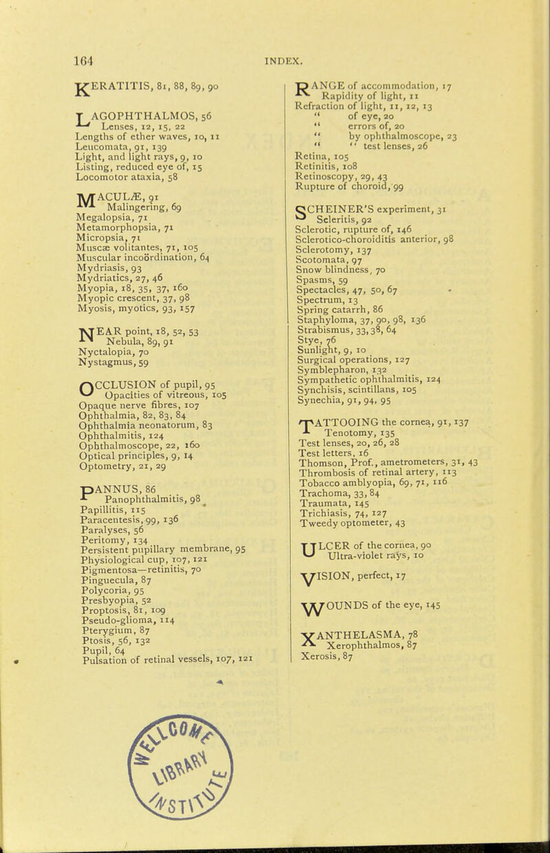 J^ERATITIS, 81, 88, 89, 90 T AGOPHTHALMOS, 56 Lenses, 12, 15, 22 Lengths of ether waves, 10, 11 Leucomata, 91, 139 Light, and light rays, 9, 10 Listing, reduced eye of, 15 Locomotor ataxia, 58 TV/TACULiE, 91 Malingering, 69 Megalopsia, 71 Metamorphopsia, 71 Micropsia, 71 Muscae volitantes, 71, 105 Muscular incoordination, 64 Mydriasis, 93 Mydriatics, 27, 46 Myopia, 18, 35, 37, 160 Myopic crescent, 37, 98 Myosis, myotics, 93, 157 53 TaEAR point, 18, 52, •^^ Nebula, 89, 91 Nyctalopia, 70 Nystagmus, 59 OCCLUSION of pupil, 95 Opacities of vitreous, 105 Opaque nerve fibres, 107 Ophthalmia, 82, 83, 84 Ophthalmia neonatorum, 83 Ophthalmitis, 124 Ophthalmoscope, 22, 160 Optical principles, 9, 14 Optometry, 21, 29 PANNUS, 86 Panophthalmitis, 98 ^ Papillitis, 115 Paracentesis, 99, 136 Paralyses, 56 Peritomy, 134 Persistent pupillary membrane, 95 Physiological cup, 107,121 Pigmentosa—retinitis, 70 Pinguecula, 87 Polycoria, 95 Presbyopia, 52 Proptosis, 81, 109 Pseudo-glioma, 114 Pterygium, 87 Ptosis, 56, 132 Pupil, 64 Pulsation of retinal vessels, 107, 121 DANGEof accommodation, 17 ■•^ Rapidity of light, 11 Refraction of light, 11, 12, 13  of eye, 20  errors of, 20  by ophthalmoscope, 23   test lenses, 26 Retina, 105 Retinitis, 108 Retinoscopy, 29, 43 Rupture of choroid, 99 OCHEINER'S experiment, 31 ^ Scleritis, 92 Sclerotic, rupture of, 146 Sclerotico-choroiditis anterior, 98 Sclerotomy, 137 Scotomata, 97 Snow blindness, 70 Spasms, 59 Spectacles, 47, 50, 67 Spectrum, 13 Spring catarrh, 86 Staphyloma, 37, 90, 98, 136 Strabismus, 33,38, 64 Stye, 76 Sunlight, 9, 10 Surgical operations, 127 Symblepharon, 132 Sympathetic ophthalmitis, 124 Synchisis, scintillans, 105 Synechia, 91, 94, 95 nnATTOOING the cornea, 91,137 Tenotomy, 135 Test lenses, 20, 26, 28 Test letters, 16 Thomson, Prof., ametrometers, 31, 4 Thrombosis of retinal artery, 113 Tobacco amblyopia, 69, 71, 116 Trachoma, 33, 84 Traumata, 145 Trichiasis, 74, 127 Tweedy optometer, 43 u LCER of the cornea, 90 Ultra-violet rays, 10 ■^ISION, perfect, 17 w OUNDS of the eye, 145 XANTHELASMA, 78 Xerophthalmos, 87 Xerosis, 87