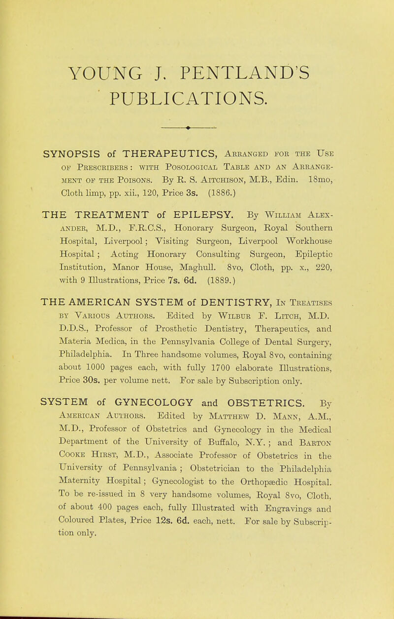 YOUNG J. PENTLAND'S ■ PUBLICATIONS. SYNOPSIS of THERAPEUTICS, Abeanged foe the Use OF Peesceibees : with Posological Table and an Aerange- MENT OF THE PoisoNs. By R. S. AiTCHisoN, M.B., Edin. ISmo, Cloth limp, pp. xii., 120, Price 3s. (1886.) THE TREATMENT of EPILEPSY. By William Alex- ANDEE, M.D., F.E,.C.S., Honorary Surgeon, Royal Southern Hospital, Liverpool; Visiting Surgeon, Liverpool Workhouse Hospital ; Acting Honorary Consulting Surgeon, Epileptic Institution, Manor House, MaghuU. 8vo, Cloth, pp. x., 220, with 9 Illustrations, Price 7s. 6d. (1889.) THE AMERICAN SYSTEM of DENTISTRY, In Teeatises BY Vaeious Authoes. Edited by Wilbur F. Litch, M.D. D.D.S., Professor of Prosthetic Dentistry, Therapeutics, and Materia Medica, in the Pennsylvania College of Dental Surgery, Philadelphia. In Three handsome volumes. Royal 8vo, containing about 1000 pages each, with fully 1700 elaborate Illustrations, Price 30s. per volume nett. For sale by Subscription only. SYSTEM of GYNECOLOGY and OBSTETRICS. By American Authors. Edited by Matthew D. Mann, A.M., M.D., Professor of Obstetrics and Gynecology in the Medical Department of the University of BuflFalo, N.Y. ; and Barton Cooke Hirst, M.D., Associate Professor of Obstetrics in the University of Pennsylvania ; Obstetrician to the Philadelphia Maternity Hospital; Gynecologist to the Orthopaedic Hospital. To be re-issued in 8 very handsome volumes. Royal 8vo, Cloth, of about 400 pages each, fully Illustrated with Engravings and Coloured Plates, Price 12s. 6d. each, nett. For sale by Subscrip- tion only.