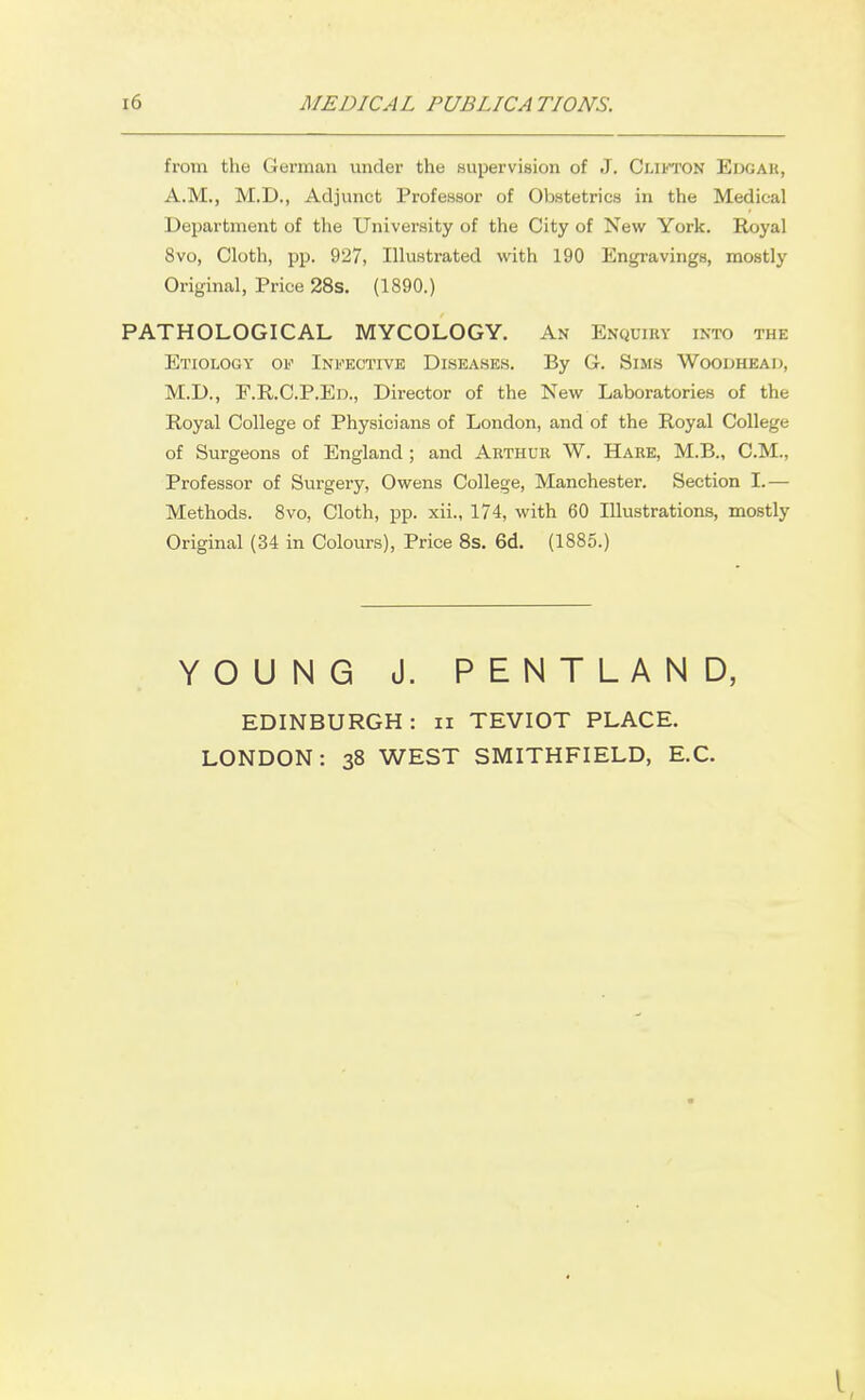 from the German under the supervision of J. Clifton Eugah, A.M., M.D., Adjunct Profeasor of Obstetrics in the Medical Department of the University of the City of New York. Royal 8vo, Cloth, pp. 927, Illustrated with 190 Engravings, mostly Original, Price 28s. (1890.) PATHOLOGICAL MYCOLOGY. An Enquiry into the Etiology of Infective Diseases. By G. Sims Woodhead, M.D., E.R.C.P.ED., Director of the New Laboratories of the Royal College of Physicians of London, and of the Royal College of Surgeons of England; and Arthur W. Hare, M.B., CM., Professor of Surgery, Owens College, Manchester. Section I.— Methods. 8vo, Cloth, pp. xii., 174, with 60 Illustrations, mostly Original (34 in Colours), Price 8s. 6d. (1885.) YOUNG J. PENTLAND, EDINBURGH : ii TEVIOT PLACE. LONDON: 38 WEST SMITHFIELD, E.C.