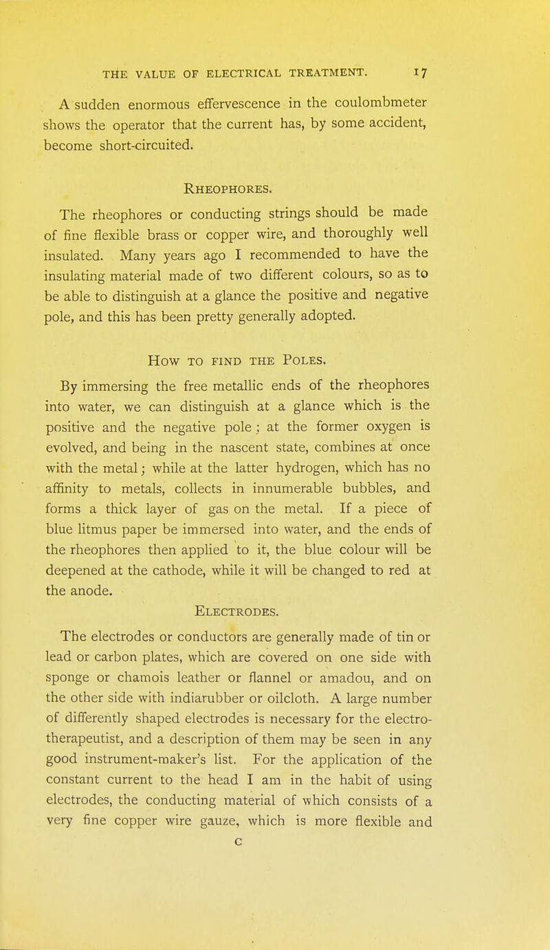 A sudden enormous eflfervescence in the coulombmeter shows the operator that the current has, by some accident, become short-circuited. Rheophores. The rheophores or conducting strings should be made of fine flexible brass or copper wire, and thoroughly well insulated. Many years ago I recommended to have the insulating material made of two different colours, so as to be able to distinguish at a glance the positive and negative pole, and this has been pretty generally adopted. How TO FIND THE POLES. By immersing the free metallic ends of the rheophores into water, we can distinguish at a glance which is the positive and the negative pole; at the former oxygen is evolved, and being in the nascent state, combines at once with the metal; while at the latter hydrogen, which has no affinity to metals, collects in innumerable bubbles, and forms a thick layer of gas on the metal. If a piece of blue litmus paper be immersed into water, and the ends of the rheophores then applied to it, the blue colour will be deepened at the cathode, while it will be changed to red at the anode. Electrodes. The electrodes or conductors are generally made of tin or lead or carbon plates, which are covered on one side with sponge or chamois leather or flannel or amadou, and on the other side with indiarubber or oilcloth. A large number of differently shaped electrodes is necessary for the electro- therapeutist, and a description of them may be seen in any good instrument-maker's Ust. For the application of the constant current to the head I am in the habit of using electrodes, the conducting material of which consists of a very fine copper wire gauze, which is more flexible and c