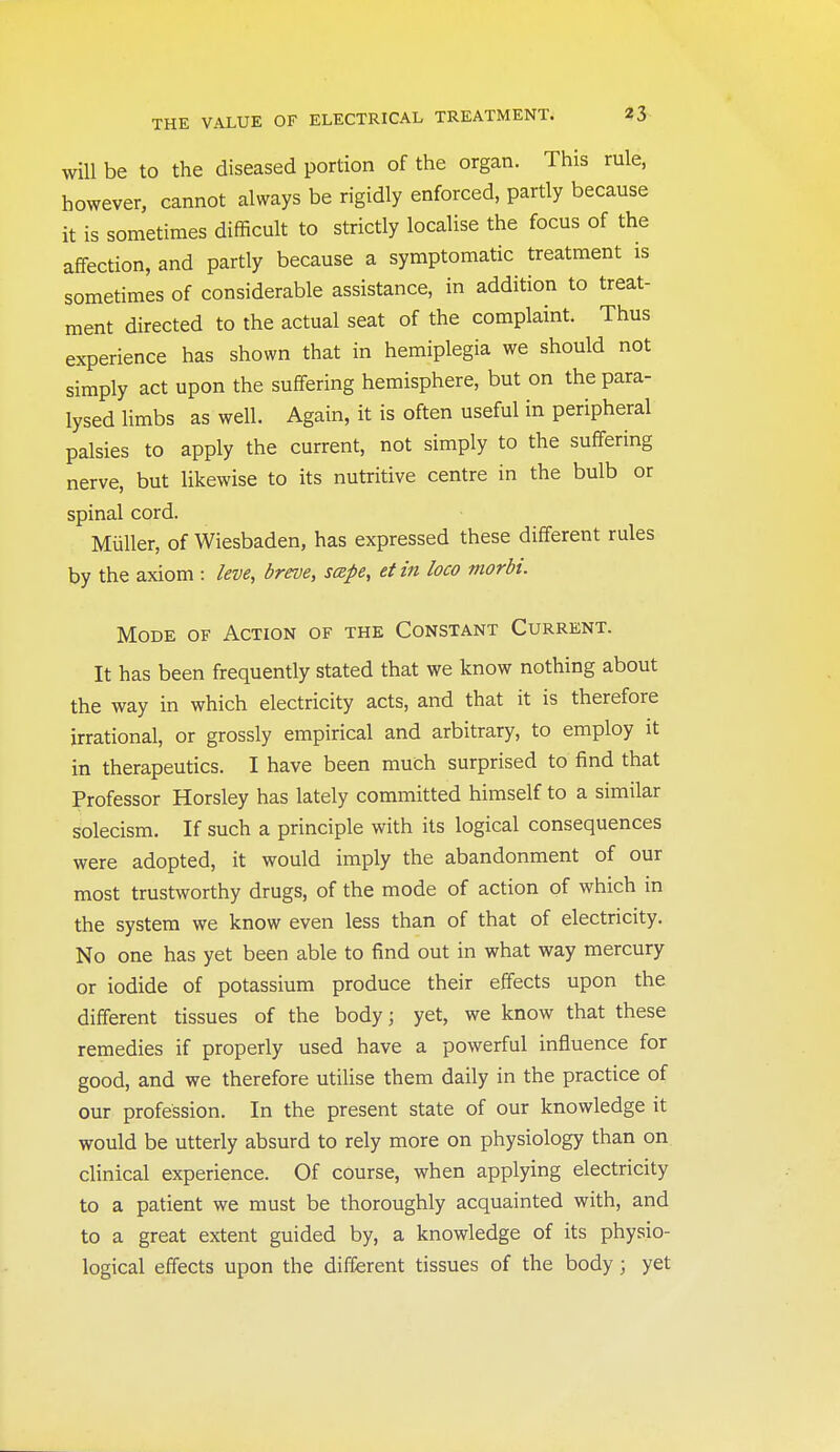 will be to the diseased portion of the organ. This rule, however, cannot always be rigidly enforced, partly because it is sometimes difficult to strictly localise the focus of the affection, and partly because a symptomatic treatment is sometimes of considerable assistance, in addition to treat- ment directed to the actual seat of the complaint. Thus experience has shown that in hemiplegia we should not simply act upon the suffering hemisphere, but on the para- lysed limbs as well. Again, it is often useful in peripheral palsies to apply the current, not simply to the suffering nerve, but likewise to its nutritive centre in the bulb or spinal cord. Miiller, of Wiesbaden, has expressed these different rules by the axiom : leve, breve, scspe, et in loco morbi. Mode of Action of the Constant Current. It has been frequently stated that we know nothing about the way in which electricity acts, and that it is therefore irrational, or grossly empirical and arbitrary, to employ it in therapeutics. I have been much surprised to find that Professor Horsley has lately committed himself to a similar solecism. If such a principle with its logical consequences were adopted, it would imply the abandonment of our most trustworthy drugs, of the mode of action of which in the system we know even less than of that of electricity. No one has yet been able to find out in what way mercury or iodide of potassium produce their effects upon the different tissues of the body; yet, we know that these remedies if properly used have a powerful influence for good, and we therefore utilise them daily in the practice of our profession. In the present state of our knowledge it would be utterly absurd to rely more on physiology than on clinical experience. Of course, when applying electricity to a patient we must be thoroughly acquainted with, and to a great extent guided by, a knowledge of its physio- logical effects upon the different tissues of the body ; yet