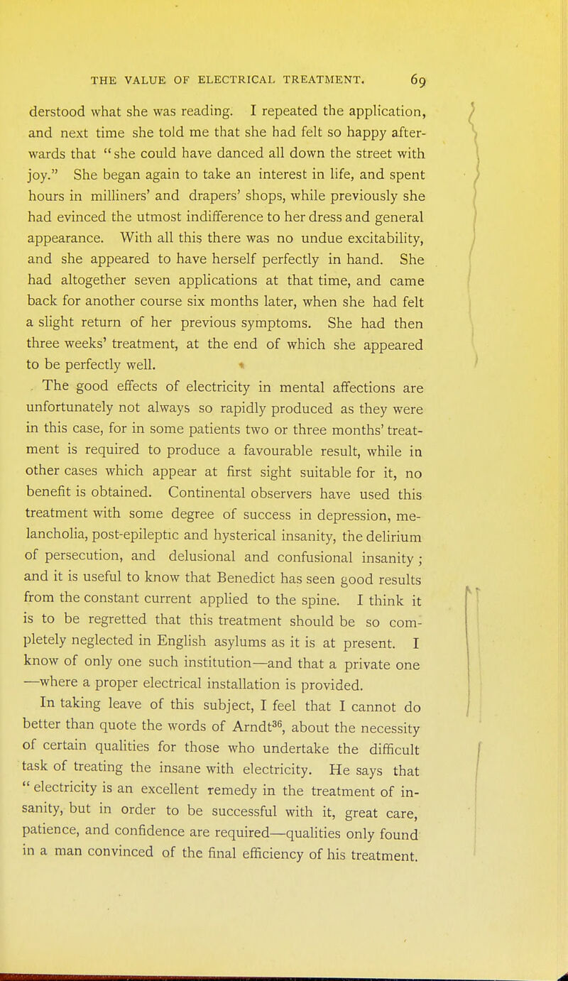 derstood what she was reading. I repeated the application, and next time she told me that she had felt so happy after- wards that  she could have danced all down the street with joy. She began again to take an interest in life, and spent hours in milliners' and drapers' shops, while previously she had evinced the utmost indifference to her dress and general appearance. With all this there was no undue excitability, and she appeared to have herself perfectly in hand. She had altogether seven applications at that time, and came back for another course six months later, when she had felt a slight return of her previous symptoms. She had then three weeks' treatment, at the end of which she appeared to be perfectly well. ■• The good effects of electricity in mental affections are unfortunately not always so rapidly produced as they were in this case, for in some patients two or three months' treat- ment is required to produce a favourable result, while in other cases which appear at first sight suitable for it, no benefit is obtained. Continental observers have used this treatment with some degree of success in depression, me- lancholia, post-epileptic and hysterical insanity, the delirium of persecution, and delusional and confusional insanity; and it is useful to know that Benedict has seen good results from the constant current applied to the spine. I think it is to be regretted that this treatment should be so com- pletely neglected in English asylums as it is at present. I know of only one such institution—and that a private one —where a proper electrical installation is provided. In taking leave of this subject, I feel that I cannot do better than quote the words of Arndt^^, about the necessity of certain qualities for those who undertake the difficult task of treating the insane with electricity. He says that  electricity is an excellent remedy in the treatment of in- sanity, but in order to be successful with it, great care, patience, and confidence are required—qualities only found in a man convinced of the final efficiency of his treatment.