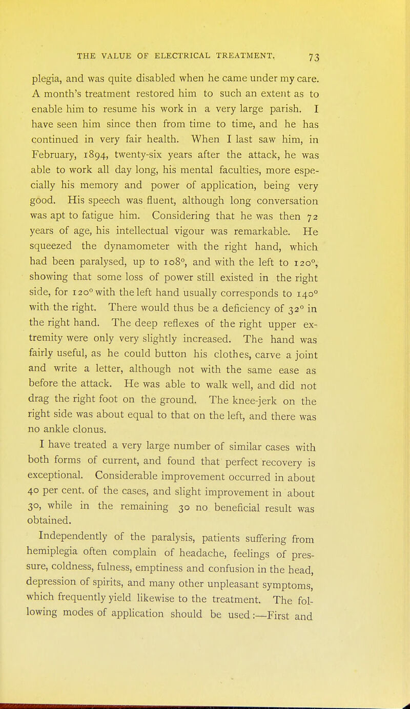 plegia, and was quite disabled when he came under my care. A month's treatment restored him to such an extent as to enable him to resume his work in a very large parish. I have seen him since then from time to time, and he has continued in very fair health. When I last saw him, in February, 1894, twenty-six years after the attack, he was able to work all day long, his mental faculties, more espe- cially his memory and power of application, being very good. His speech was fluent, although long conversation was apt to fatigue him. Considering that he was then 72 years of age, his intellectual vigour was remarkable. He squeezed the dynamometer with the right hand, which had been paralysed, up to 108°, and with the left to 120°, showing that some loss of power still existed in the right side, for 120° with the left hand usually corresponds to 140° with the right. There would thus be a deficiency of 32° in the right hand. The deep reflexes of the right upper ex- tremity were only very slightly increased. The hand was fairly useful, as he could button his clothes, carve a joint and write a letter, although not with the same ease as before the attack. He was able to walk well, and did not drag the right foot on the ground. The knee-jerk on the right side was about equal to that on the left, and there was no ankle clonus. I have treated a very large number of similar cases with both forms of current, and found that perfect recovery is exceptional. Considerable improvement occurred in about 40 per cent, of the cases, and slight improvement in about 30, while in the remaining 30 no beneficial result was obtained. Independently of the paralysis, patients suffering from hemiplegia often complain of headache, feelings of pres- sure, coldness, fulness, emptiness and confusion in the head, depression of spirits, and many other unpleasant symptoms, which frequently yield likewise to the treatment. The fol- lowing modes of application should be used :—First and