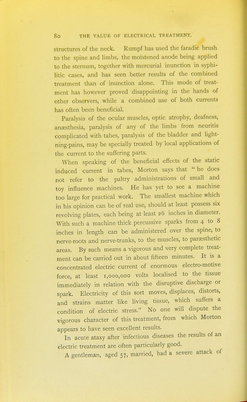 Structures of the neck. Rumpf has used the faradic brush to the spine and limbs, the moistened anode being applied to the sternum, together with mercurial inunction in syphi- litic cases, and has seen better results of the combined treatment than of inunction alone. This mode of treat- ment has however proved disappointing in the hands of other observers, while a combined use of both currents has often been beneficial. Paralysis of the ocular muscles, optic atrophy, deafness, anaesthesia, paralysis of any of the limbs from neuritis complicated with tabes, paralysis of the bladder and light- ning-pains, may be specially treated by local applications of the current to the suffering parts. When speaking of the beneficial effects of the static induced current in tabes, Morton says that  he does not refer to the paltry administrations of small and toy influence machines. He has yet to see a machine too large for practical work. The smallest machine which in his opinion can be of real use, should at least possess six revolving plates, each being at least 26 inches in diameter. With such a machine thick percussive sparks from 4 to 8 inches in length can be administered over the spine, to nerve-roots and nerve-trunks, to the muscles, to parsesthetic areas. By such means a vigorous and very complete treat- ment can be carried out in about fifteen minutes. It is a concentrated electric current of enormous electro-motive force, at least 1,000,000 volts localised to the tissue immediately in relation with the disruptive discharge or spark. Electricity of this sort moves, displaces, distorts, and strains matter like living tissue, which suffers a condition of electric stress. No one will dispute the vigorous character of this treatment, from which Morton appears to have seen excellent results. In acute ataxy after infectious diseases the results of an electric treatment are often particularly good. A gentleman, aged 57, married, had a severe attack of