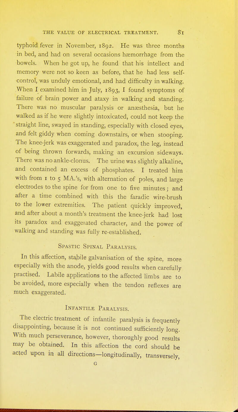 typhoid fever in November, 1892. He was three months in bed, and had on several occasions haemorrhage from the bowels. When he got up, he found that his intellect and memory were not so keen as before, that he had less self- control, was unduly emotional, and had difficulty in walking. When I examined him in July, 1893, I found symptoms of failure of brain power and ataxy in walking and standing. There was no muscular paralysis or anaesthesia, but he walked as if he were slightly intoxicated, could not keep the ■ straight line, swayed in standing, especially with closed eyes, and felt giddy when coming downstairs, or when stooping. The knee-jerk was exaggerated and paradox, the leg, instead of being thrown forwards, making an excursion sideways. There was no ankle-clonus. The urine was slightly alkaline, and contained an excess of phosphates. I treated him with from i to 5 MA.'s, with alternation of poles, and large electrodes to the spine for from one to five minutes; and after a time combined with this the faradic wire-brush to the lower extremities. The patient quickly improved, and after about a month's treatment the knee-jerk had lost its paradox and exaggeiated character, and the power of walking and standing was fully re-established. Spastic Spinal Paralysis. In this affection, stabile galvanisation of the spine, more especially with the anode, yields good results when carefully practised. Labile applications to the affected limbs are to be avoided, more especially when the tendon reflexes are much exaggerated. Infantile Paralysis. The electric treatment of infantile paralysis is frequently disappointing, because it is not continued sufificiently long. With much perseverance, however, thoroughly good results may be obtained. In this affection the cord should be acted upon in all directions—longitudinally, transversely, G