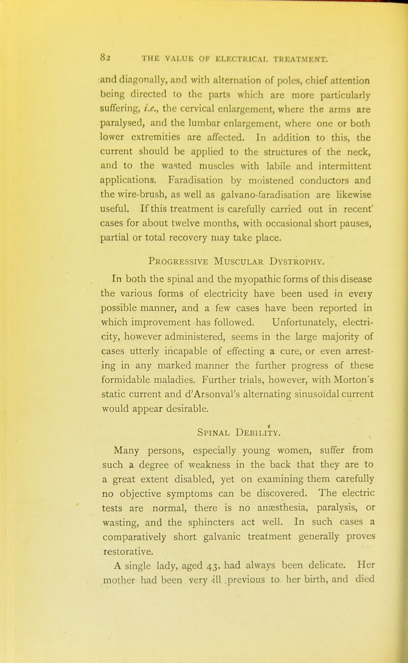 and diagonally, and with alternation of poles, chief attention being directed lo the parts which are more particularly suffering, i.e., the cervical enlargement, where the arms are paralysed, and the lumbar enlargement, where one or both lower extremities are affected. In addition to this, the current should be applied to the structures of the neck, and to the wasted muscles with labile and intermittent applications. Faradisation by moistened conductors and the wire-brush, as well as galvano-faradisation are likewise useful. If this treatment is carefully carried out in recent cases for about twelve months, with occasional short pauses, partial or total recovery may take place. Progressive Muscular Dystrophy. In both the spinal and the myopathic forms of this disease the various forms of electricity have been used in eveiy possible manner, and a few cases have been reported in which improvement has followed. Unfortunately, electri- city, however administered, seems in the large majority of cases utterly incapable of effecting a cure, or even arrest- ing in any marked manner the further progress of these formidable maladies. Further trials, however, with Morton's static current and d'Arsonval's alternating sinusoidal current would appear desirable. Spinal Debility. Many persons, especially young women, suffer from such a degree of weakness in the back that they are to a great extent disabled, yet on examining them carefully no objective symptoms can be discovered. The electric tests are normal, there is no anaesthesia, paralysis, or wasting, and the sphincters act well. In such cases a comparatively short galvanic treatment generally proves restorative. A single lady, aged 43, had always been dehcate. Her mother had been very -ill .previous to her birth, and died