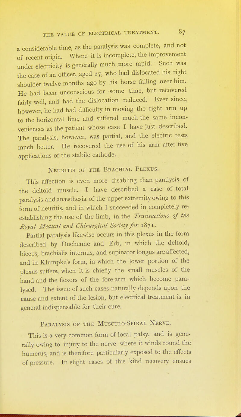 a considerable time, as the paralysis was complete, and not of recent origin. Where it is incomplete, the improvement under electricity is generally much more rapid. Such was the case of an officer, aged 27, who had dislocated his right shoulder twelve months ago by his horse falling over him. He had been unconscious for some time, but recovered fairly well, and had the dislocation reduced. Ever since, however, he had had difficulty in moving the right arm up to the horizontal line, and suffered much the same incon- veniences as the patient whose case I have just described. The paralysis, however, was partial, and the electric tests much better. He recovered the use of his arm after five applications of the stabile cathode. Neuritis of the Brachial Plexus. This affection is even more disabling than paralysis of the deltoid muscle. I have described a case of total paralysis and ansesthesia of the upper extremity owing to this form of neuritis, and in which I succeeded in completely re- establishing the use of the Hmb, in the Transactions of the Royal Medical a?id Chiriirgical Society for 1871. Partial paralysis likewise occurs in this plexus in the form described by Duchenne and Erb, in which the deltoid^ biceps, brachiaUs internus, and supinator longus are affected, and in Klumpke's form, in which the lower portion of the plexus suffers, when it is chiefly the small muscles of the hand and the flexors of the fore-arm which become para- lysed. The issue of such cases naturally depends upon the cause and extent of the lesion, but electrical treatment is in general indispensable for their cure. Paralysis of the Musculo-Spiral Nerve. This is a very common form of local palsy, and is gene- rally owing to injury to the nerve where it winds round the humerus, and is therefore particularly exposed to the effects of pressure. In slight cases of this kind recovery ensues