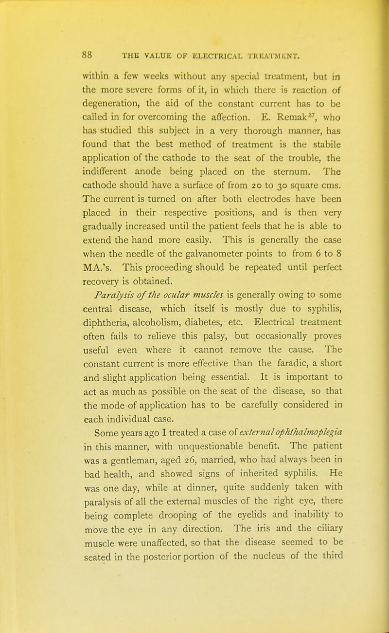 witllin a few weeks without any special treatment, but in the more severe forms of it, in which there is reaction of degeneration, the aid of the constant current has to be called in for overcoming the affection. E. Remak'^^, who has studied this subject in a very thorough manner, has found that the best method of treatment is the stabile application of the cathode to the seat of the trouble, the indifferent anode being placed on the sternum. The cathode should have a surface of from 20 to 30 square cms. The current is turned on after both electrodes have been placed in their respective positions, and is then very gradually increased until the patient feels that he is able to extend the hand more easily. This is generally the case when the needle of the galvanometer points to from 6 to 8 MA.'s. This proceeding should be repeated until perfect recovery is obtained. Paralysis of the ocular muscles is generally owing to some central disease, which itself is mostly due to syphilis, diphtheria, alcoholism, diabetes, etc. Electrical treatment often fails to relieve this palsy, but occasionally proves useful even where it cannot remove the cause. The constant current is more effective than the faradic, a short and slight application being essential. It is important to act as much as possible on the seat of the disease, so that the mode of application has to be carefully considered in each individual case. Some years ago I treated a case of external ophthalmoplegia in this manner, with unquestionable benefit. The patient was a gentleman, aged 26, married, who had always been in bad health, and showed signs of inherited syphilis. He was one day, while at dinner, quite suddenly taken with paralysis of all the external muscles of the right eye, there being complete drooping of the eyelids and inability to move the eye in any direction. The iris and the ciliary muscle were unaffected, so that the disease seemed to be seated in the posterior portion of the nucleus of the third