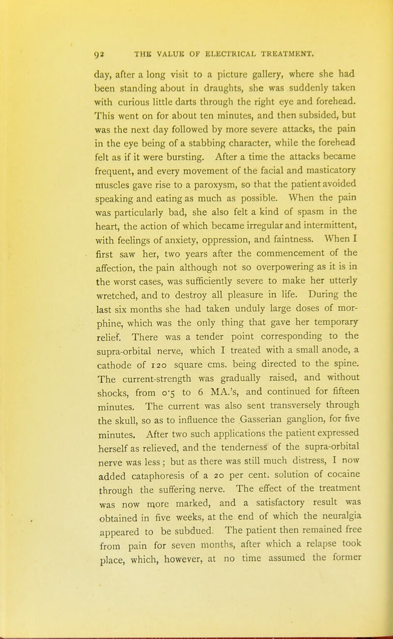 day, after a long visit to a picture gallery, where she had been standing about in draughts, she was suddenly taken with curious little darts through the right eye and forehead. This went on for about ten minutes, and then subsided, but was the next day followed by more severe attacks, the pain in the eye being of a stabbing character, while the forehead felt as if it were bursting. After a time the attacks became frequent, and every movement of the facial and masticatory muscles gave rise to a paroxysm, so that the patient avoided speaking and eating as much as possible. When the pain was particularly bad, she also felt a kind of spasm in the heart, the action of which became irregular and intermittent, with feelings of anxiety, oppression, and faintness. When I first saw her, two years after the commencement of the affection, the pain although not so overpowering as it is in the worst cases, was sufficiently severe to make her utterly wretched, and to destroy all pleasure in life. During the last six months she had taken unduly large doses of mor- phine, which was the only thing that gave her temporary relief. There was a tender point corresponding to the supra-orbital nerve, which I treated with a small anode, a cathode of 120 square cms. being directed to the spine. The current-strength was gradually raised, and without shocks, from 0-5 to 6 MA.'s, and continued for fifteen minutes. The current was also sent transversely through the skull, so as to influence the Gasserian ganglion, for five minutes. After two such applications the patient expressed herself as relieved, and the tenderness of the supra-orbital nerve was less ; but as there was still much distress, I now added cataphoresis of a 20 per cent, solution of cocaine through the suffering nerve. The effect of the treatment was now more marked, and a satisfactory result was obtained in five weeks, at the end of which the neuralgia appeared to be subdued. The patient then remained free from pain for seven months, after which a relapse took place, which, however, at no time assumed the former