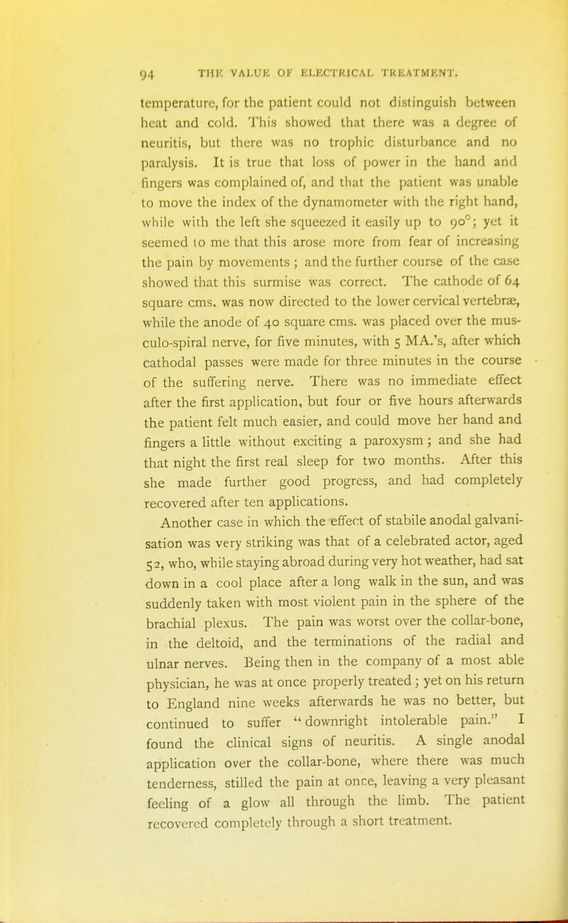 temperature, for the patient could not distinguish between heat and cold. This showed that there was a degree of neuritis, but there was no trophic disturbance and no paralysis. It is true that loss of power in the hand and fingers was complained of, and that the patient was unable to move the index of the dynamometer with the right hand, while with the left she squeezed it easily up to 90°; yet it seemed 10 me that this arose more from fear of increasing the pain by movements ; and the further course of the case showed that this surmise was correct. The cathode of 64 square cms. was now directed to the lower cervical vertebras, while the anode of 40 square cms. was placed over the mus- culo-spiral nerve, for five minutes, with 5 MA.'s, after which cathodal passes were made for three minutes in the course of the sutfering nerve. There was no immediate effect after the first application, but four or five hours afterwards the patient felt much easier, and could move her hand and fingers a little without exciting a paroxysm; and she had that night the first real sleep for two months. After this she made further good progress, and had completely recovered after ten applications. Another case in which the effect of stabile anodal galvani- sation was very striking was that of a celebrated actor, aged 52, who, while staying abroad during very hot weather, had sat down in a cool place after a long walk in the sun, and was suddenly taken with most violent pain in the sphere of the brachial plexus. The pain was worst over the collar-bone, in the deltoid, and the terminations of the radial and ulnar nerves. Being then in the company of a most able physician, he was at once properly treated; yet on his return to England nine weeks afterwards he was no better, but continued to suifer downright intolerable pain. I found the clinical signs of neuritis. A single anodal application over the collar-bone, where there was much tenderness, stilled the pain at once, leaving a very pleasant feeHng of a glow all through the limb. The patient recovered completely through a short treatment.